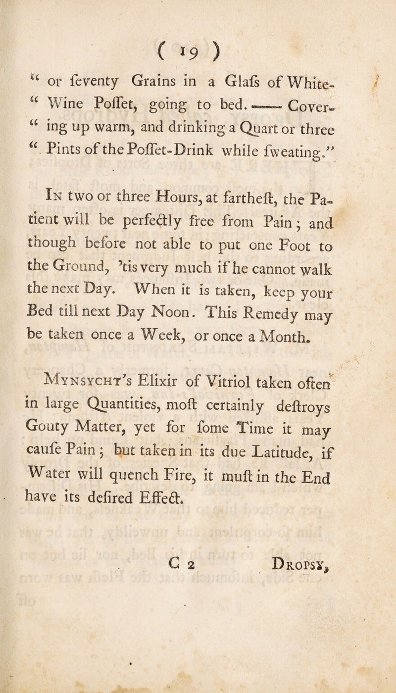 “ or feventy Grains in a Glafi of White- / “ Wine Poffet, going to bed. -—- Cover- “ ing up warm, and drinking a Quart or three “ Pints of the Poffet-Drink while fweating.” In two or three Hours, at fartheft, the Pa¬ tient will be perfedily free from Pain; and though before not able to put one Foot to the Ground, ’tis very much if he cannot walk the next Day. When it is taken, keep your Bed till next Day Noon. This Remedy may be taken once a Week, or once a Month. Mynsycht’s Elixir of Vitriol taken often in large Quantities, moft certainly deftroys Gouty Matter, yet for fome Time it may caufe Pain ; but taken in its due Latitude, if Water will quench Fire, it muftin the End have its defired Effeft. C 2 Dropsx