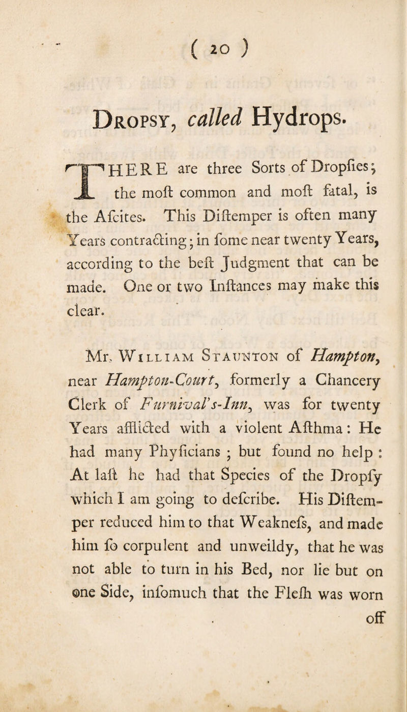 Dropsy, called Hydrops. ^‘I'^HERE are three Sorts of Dropfies; R the moft common and moft fatal^ is the Afcites. This Diftemper is often many Years contrafting; in fome near twenty Years, according to the beft Judgment that can be made. One or two Inftances may make this clear. Mr. William Staunton of Hampton^ near Hampton-Court^ formerly a Chancery Clerk of Furnivars-Inn^ was for twenty Years afflicted with a violent Afthma: He had many Phyficians ; but found no help : At laft he had that Species of the Dropfy which I am going to defcribe. His Dijftem- per reduced him to that Weaknefs, and made him fo corpulent and unweildy^ that he was not able to turn in his Bed, nor lie but on one Side, infomuch that the Flelh was worn off