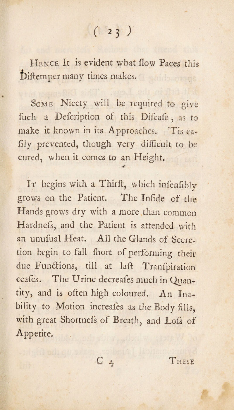 Hence It is evident wbatflow Paces this i)iftemper many times makes. Some Nicety will be required to give fuch a Defeription of this Difeafe , as to make it known in its Approaches. Tis ca* fily prevented, though very difficult to be cured, when it comes to an Height, ■r It begins with a Thirft, which infenfibly grows on the Patient. The Infide of the Hands grows dry with a more than common Hardnefs, and the Patient is attended with an unufual Heat. All the Glands of Secre¬ tion begin to fall ffiort of performing their due Funftions, till at laft Tranfpiration ceafes. The Urine decreafes much in Quan¬ tity, and is often high coloured. An Ina¬ bility to Motion increafes as the Body fills, with great Shortnefs of Breath, and Lofs of Appetite, These