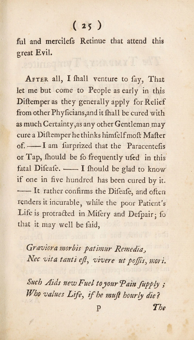 ( ) ful and mercilefs Retinue that attend this great Evil. After all, I ihall venture to fay, That let me but come to People as early in this Diftemperas they generally apply for Relief _ h from other Phylicians,and it Ihall be cured with as much Certainty,as any other Gentleman may cure a Diftemper he thinks himfelf moft Matter of-1 am furprized that the Paracentefis or Tap, ftiould be fo frequently ufcd in this fatal Difeaie. --I fiiould be glad to know if one in five hundred has been cured by it. -—— It rather confirms the Difeafe, and often renders it incurable, while the poor Patient's Life is protracted in Mifery and Defpair • fo that it may well be faid, Graviora morbis patimur Remediaj, Nec vita tanti eji^ vivere ut pojjis^ inori. Such Aids new Fuel to your Fain fupply y Who values Life^ if he muji hourly die? p The