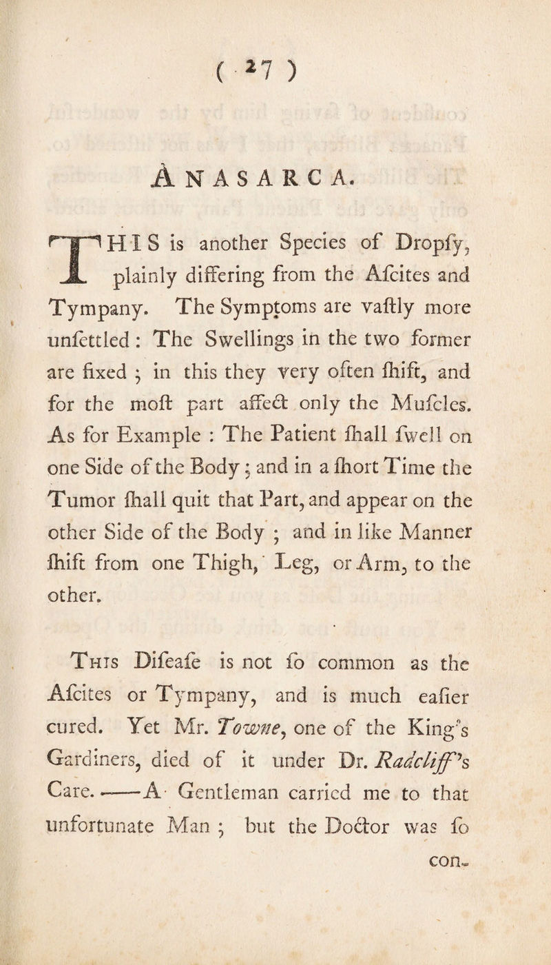 ( ^7 ) Anasarca. This is another Species of Dropfy^ plainly differing from the Afcites and Tympany. The Symptoms are vaftly more unfettled: The Swellings in the two former are fixed ; in this they Tery often fhift, and for the moft part alfedt only the Mufcles. As for Example : The Patient fhall fwcll on one Side of the Body; and in a fhort Time the Tumor fhall quit that Part, and appear on the other Side of the Body ; and in like Manner Ihift from one Thigh/ Leg, or Arm, to the other. This Difeafe is not fo common as the Afcites or Tympany, and is much eafier cured. Yet Mr. Towne^ one of the King's Gardiners, died of it under Dr. Radcliffh Care. -—A- Gentleman carried me to that unfortunate Man • but the Dodtor was lb con^