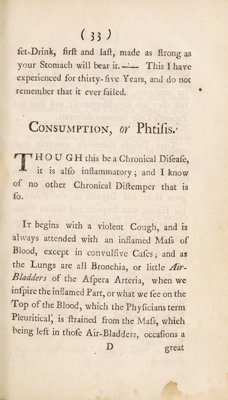 fet-Drink, firft and laft, made as ftrong as your Stomach will bear it. -e— This I have experienced for thirty-five Years, and do not remember that it ever failed. Consumption, or Phtifis.' HOUGH this be a Chronical Dileale, it is alfo inflammatory; and I know of no other Chronical Diftemper that is fo. It begins with a violent Coii2:h, and is always attended with an inflamed Mafs of Blood, except in convulfive Cafes; and as the Lungs are all Bronchia, or little Bladders of the Afpera Arteria, when wc infpire the inflamed Part, or what we fee on the Top of the Blood, which the Phyflcians term Pleuritical, is ftrained from the Mafi, which being left in thofe Air-Bladders, occafions a D great