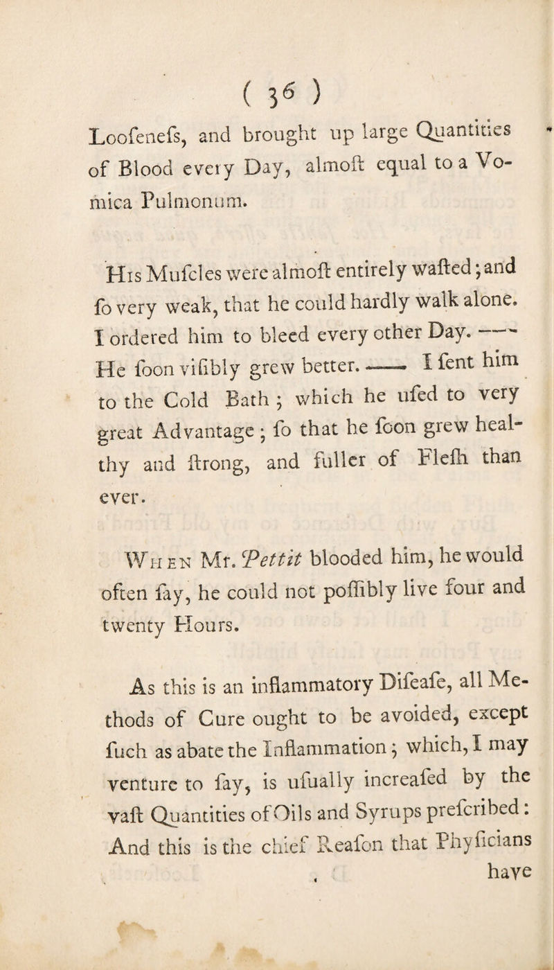 ( 3« ) Loofeaefs, and brought up large Quantities of Blood every Day, almoft equal to a Vo¬ mica Pulmonum. His Mufcles were almoft entirely wafted jand fo very weak, that he could hardly walk alone. I ordered him to bleed every other Day.- He foon vilibly grew better. —• I fent him to the Cold Bath ; which he ufed to very great Advantage ; fo that he fcon grew heal¬ thy and ftrong, and fuller of Flefti than ever. When Mr. Tettit blooded him, he would often fay, he could not poffibly live four and twenty Flours. As this is an inflammatory Difeafc, all Me¬ thods of Cure ought to be avoided, except fuch as abate the Inflammation ^ which, I may venture to fay, is ufually increafed by the vaft Quantities of Oils and Syrups preicribed. And this is the chief Reafon that Pnyficians have