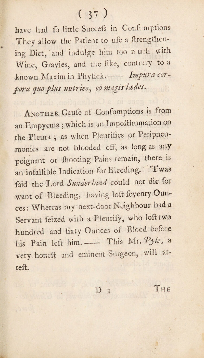 have had fo little Succeis in Conrnniptions They allow the Patient to ufe a ftrengthen- ing Diet, and indulge him too n u;h with Wine, Gravies, and the like, contrary to a known Maxim in Phyiick.- Impura cor¬ pora quo plus nutries, eo magis lades. Another Caufe of Confumptions is from an Empyema \ which is an ImpoHhumation on the Pleura j as when Pleurilies or Peripneu- monies are not blooded off, as long as any poignant or Ihooting Pains remain, there is an infallible Indication for Bleeding. ’Twas faid the Lord Sunderland could net die for want of Bleeding, having loft feventy Oun-- ccs; Whereas my next-door Neighbour had a Servant feized with a Pleurify, who loft two hundred and fixty Ounces of Blood before his Pain left him.- This Mr. Tyle, a very honeft and eminent Surgeon, will at- teft. D 3 The