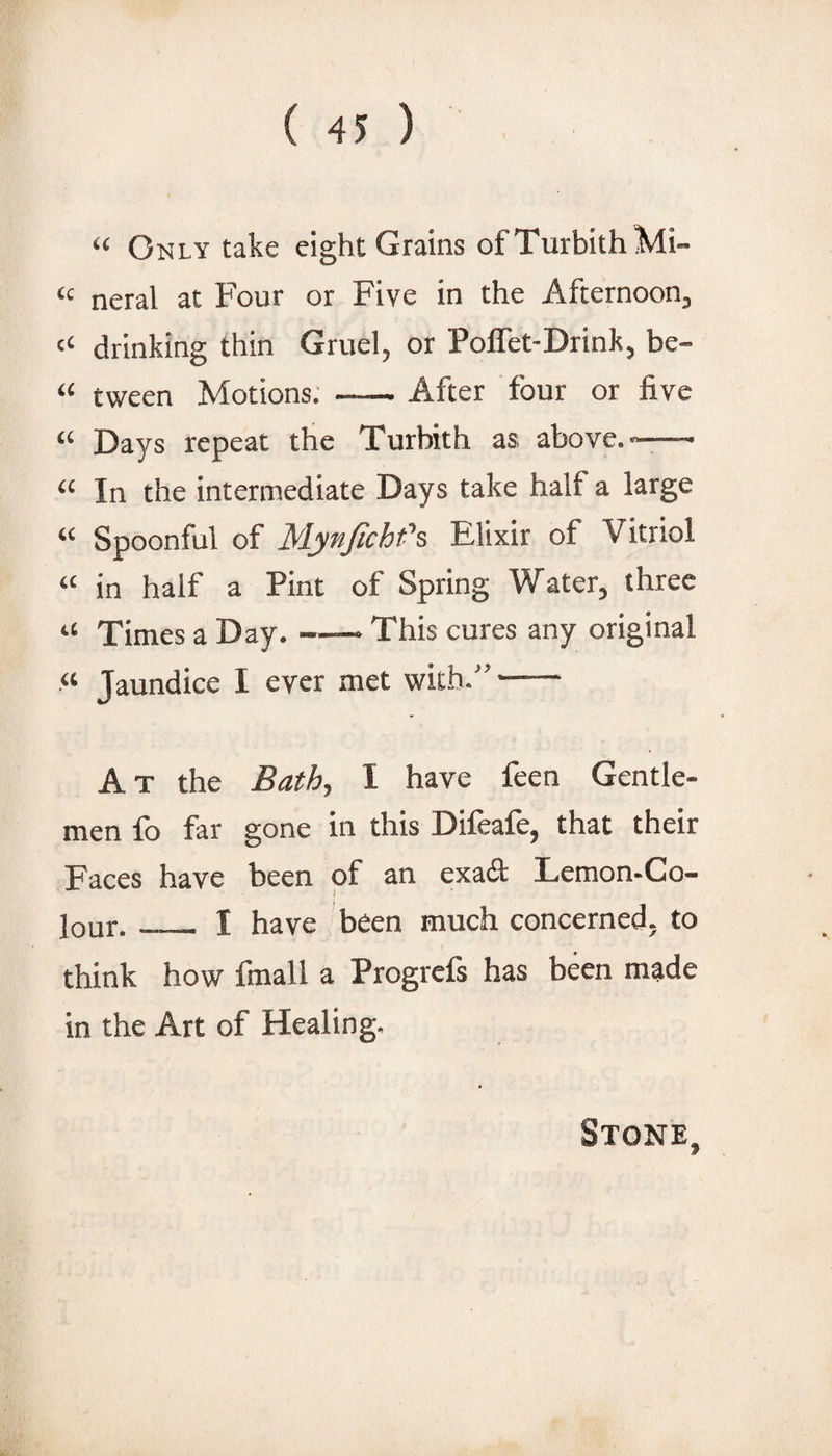 “ Only take eight Grains ofTurbithMi- “ neral at Four or Five in the Afternoon, “ drinking thin Gruel, or Poflet-Drink, be- “ tween Motions; -After four or five “ Days repeat the Turbith as above.——■ “ In the intermediate Days take half a large “ Spoonful of M.ynjichfs Elixir of Vitriol “ in half a Pint of Spring Water, three “ Times a Day. -— This cures any original “ Jaundice I ever met with.”- At the Bathy I have feen Gentle¬ men fo far gone in this Difeafe, that their Faces have been of an exa6l: Lemon-Co¬ lour. _ I have been much concerned, to think how fmall a Progrcfs has been made in the Art of Healing. Stone,