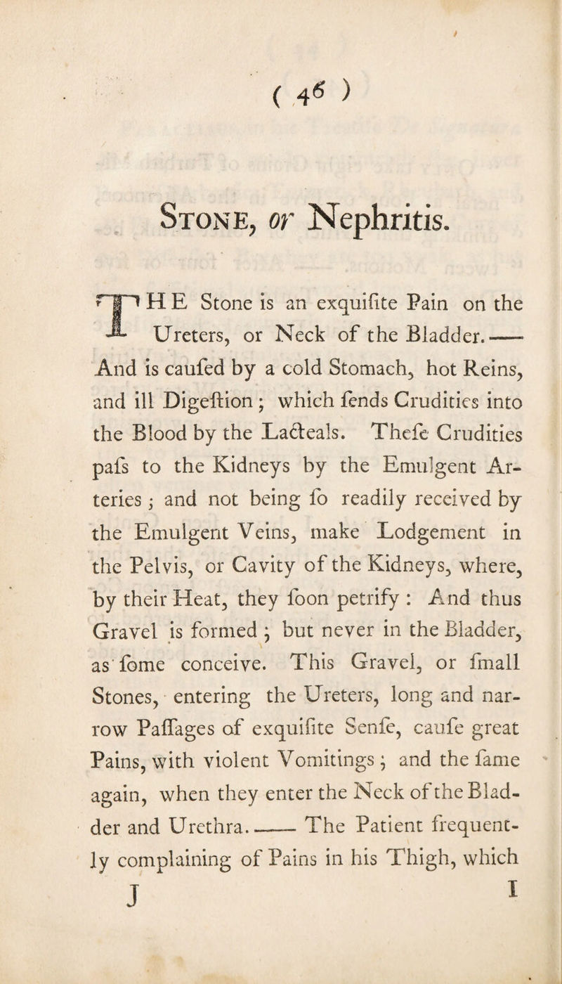 / ( ,4^ > Stone, or Nephritis. H E Stone is an exquifite Pain on the Ureters, or Neck of the Bladder.- And is caufed by a cold Stomach, hot Reins, and ill Digeftion ; which fends Crudities into the Blood by the Lacteals. Thefe Crudities pafs to the Kidneys by the Emulgent Ar¬ teries j and not being fo readily received by the Emulgent Veins, make Lodgement in the Pelvis, or Cavity of the Kidneys, where, by their Heat, they foon petrify : And thus Gravel is formed ; but never in the Bladder, as feme conceive. This Gravel, or finall Stones, entering the Ureters, long and nar¬ row Paffages of exquifite Senfe, caufe great Pains, with violent Vomitings • and the fame again, when they enter the Neck of the Blad¬ der and Urethra_The Patient frequent¬ ly complaining of Pains in his Thigh, which