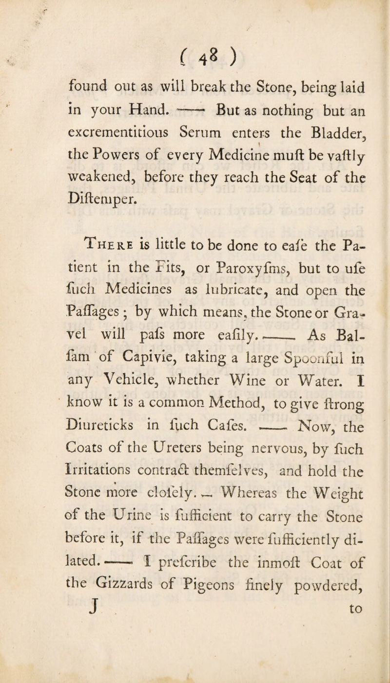 found out as will break the Stone, being laid in your Hand. - But as nothing but an excrementitious Serum enters the Bladder, the Powers of every Medicine muft be vaftly weakened, before they reach the Scat of the Difteiiip er. There is little to be done to eale the Pa¬ tient in the Fits, or Paroxyfms, but to ufe ilich Medicines as lubricate, and open the Paffages; by which means, the Stone or Gra¬ vel will pafs more eafily.--- As Bal- fam of Capivie, taking a large Spuoaful in any Vehicle, whether Wine or Water. I know it is a common Method, to give ftrong Diureticks in fuch Cafes. - Now, the Coats of the Ureters being nervous, by fuch Irritations contract themfelves, and hold the Stone more clofely. v-. Whereas the Weight of the Urine is fufficient to carry the Stone before it, if the Paffages were fufficiently di¬ lated.--- I preferibe the inmoil Coat of the Gizzards of Pigeons finely powdered, J to