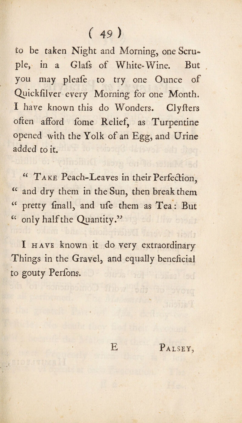 to be taken Night and Morning, one Scru»^ pie, in a Glafs of White-Wine. But , you may pleale to try one Ounce of Quickfilyer every Aborning for one Month. I have known this do Wonders. Clyfters often afford fbme Relief, as Turpentine opened with the Yolk of an Egg, and Urine added to it. Take Peach-Leaves in their Perfe<d:ion, and dry them in the Sun, then break them pretty finall, and ufe them as Tea: But only half the Quantity.’'^ I HAVE known it do very extraordinary Things in the Gravel, and equally beneficial to gouty Perfons. E Palsey,