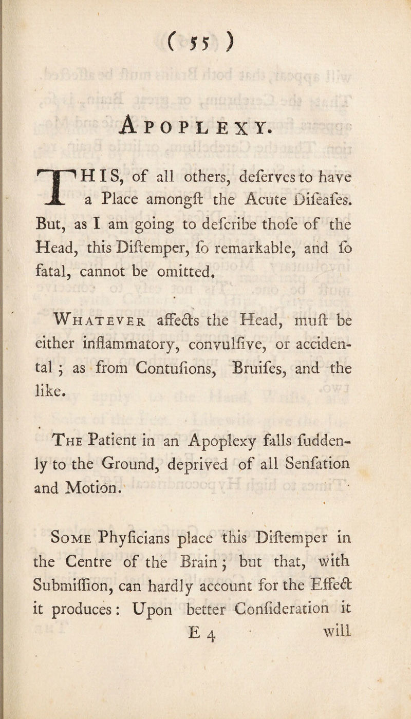 Apoplexy. This, of all others, deferves to have a Place amongft the Acute Difeafes. But, as I am going to defcribe thofe of the Head, this Diftempcr, fo remarkable, and fo fatal, cannot be omitted, 0 Whatever affefts the Head, muft be either inflammatory, conyulflve, or acciden¬ tal ; as from Contufions, Bruifes, and the like. The Patient in an Apoplexy falls fudden- ly to the Ground, deprived of all Senfation and Motion. I f Some Phyficians place this Diftemper in the Centre of the Brain j but that, with Submiflion, can hardly account for the EiEFed: it produces: Upon better Confideration it E 4 will