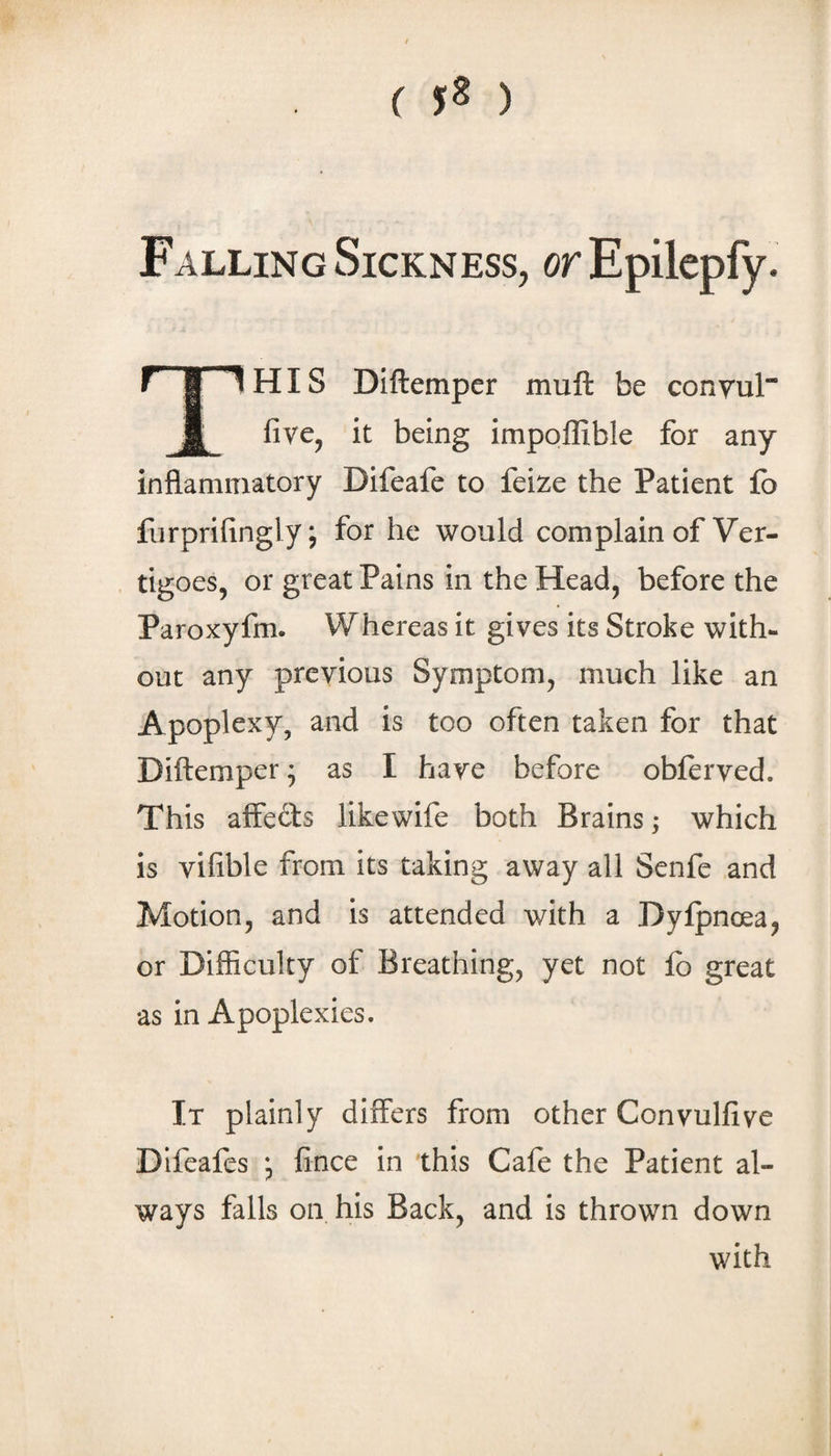 ( 5^ ) Falling Sickness, orEpilcpfy. This DIftemper muft be conyul five, it being impoffible for any inflamiTiatory Difeafe to feize the Patient fo furprifingly; for he would complain of Ver¬ tigoes, or great Pains in the Head, before the Paroxyfm. Whereas it gives its Stroke with¬ out any previous Symptom, much like an Apoplexy, and is too often taken for that Diftemper^ as I have before obferved. This affeds likewife both Brains; which is vifible from its taking away all Senfe and Motion, and is attended with a Dylpnoea, or Difficulty of Breathing, yet not fo great as in Apoplexies. It plainly differs from other Convulfive Difeafes j fince in this Cafe the Patient al¬ ways falls on his Back, and is thrown down with
