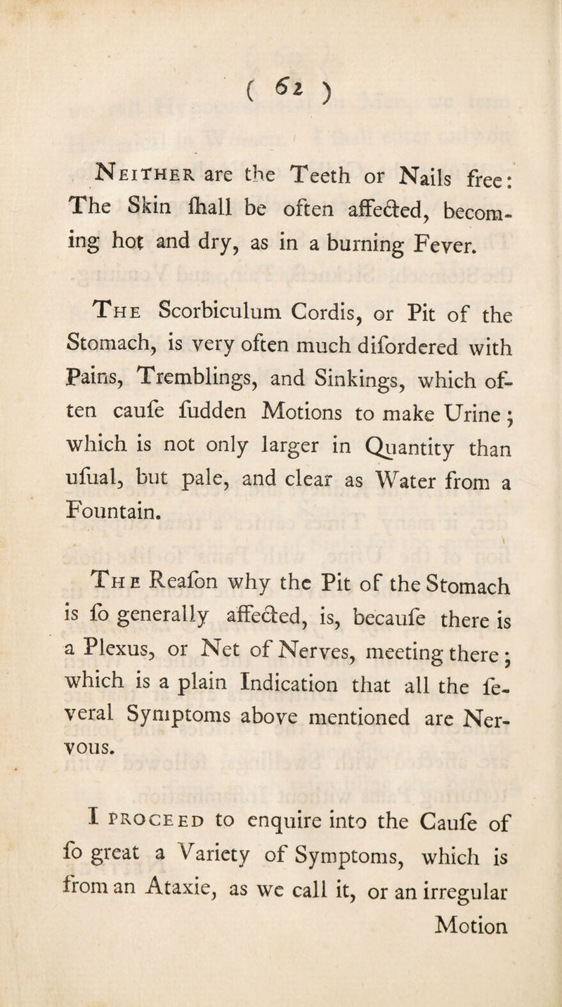 ( ) Neither are the Teeth or Nails free; The Skin lhall be often afFefted, becom¬ ing hot and dry, as in a burning Fever. The Scorbiculum Cordis, or Pit of the Stomach, is very often much difordcred with Pains, Tremblings, and Sinkings, which of¬ ten caufe fudden Motions to make Urine; which is not only larger in Quantity than ufual, but pale, and clear as Water from a Fountain. The Reafon why the Pit of the Stomach is fo generally affefted, is, becaufe there is a Plexus, or Net of Nerves, meeting there; which is a plain Indication that all the fe- veral Symptoms above mentioned are Ner¬ vous. I PROCEED to enquire into the Caufe of fo great a Variety of Symptoms, which is from an Ataxie, as we call it, or an irregular Motion