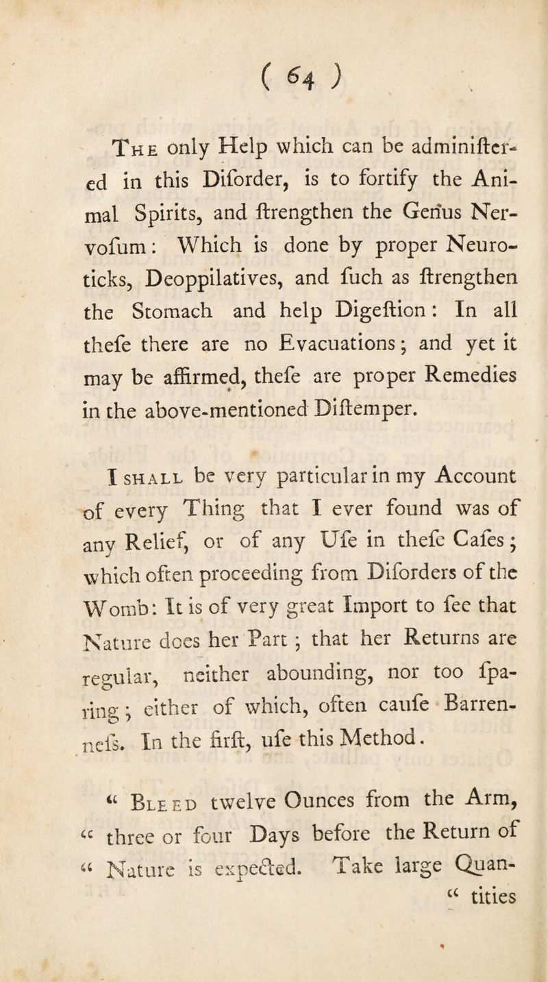 The only Help which can be adminlftcr- ed in this Diforder, is to fortify the Ani¬ mal Spirits, and ftrengthen the Genus Ner- vofum: Which is done by proper Neuro¬ ticks, Deoppilatives, and fuch as ftrengthen the Stomach and help Digeftion: In all thefe there are no Evacuations; and yet it may be affirmed, thefe are proper Remedies in the above-mentioned Diftemper. I SHALL be very particular in my Account of every Thing that I ever found was of any Relief, or of any Ufe in thefe Gales; which often proceeding from Diforders of the Womb: It is of very great Import to fee that Nature does her Part; that her Returns are resular, neither abounding, nor too fpa- ring; either of which, often caufe Barren- nefs. In the firft, ufe this Method. Bleed twelve Ounces from the Arm, three or four Days before the Return of Nature is expefted. Take large Quan- titles