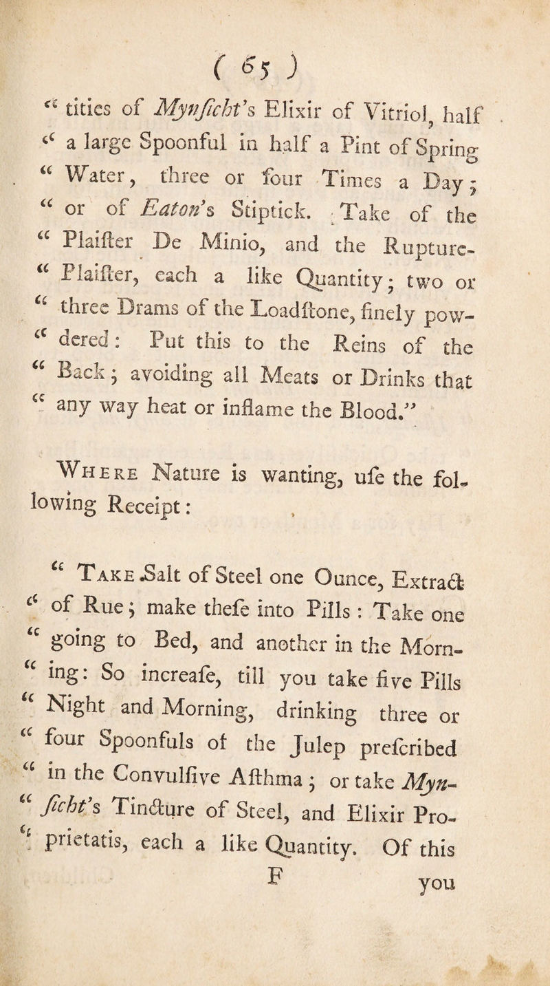 “ titles of Myfijicht’s Elixir of Vitriol half a large Spoonful in half a Pint of Spring '' Water, three or four Times a Day- or of Eaton'^ Stiptick. Take of the '' Plaifter De Minio, and the Rupture^ Plaifter, each a like Quantity- two or three Drams of the Loaditone, finely pov/— acred: Put this to the Reins of the Back ^ avoiding all Meats or Drinks that any way heat or inflame the Blood/' Where Nature is wanting, ufe the fol¬ lowing Receipt : Take Balt of Steel one Ounce, Extract of Rue; make thefe into Pills: Take one going to Bed, and another in the Morn- mg: So increafe, till you take five Pills Night and Morning, drinking three or four Spoonfuls ot the Julep preferibed in the Convulfive Afthma j or take Myn-- fichf^ Tindure of Steel, and Elixir Pro- , prictatis, each a like Quantity. Of this F you
