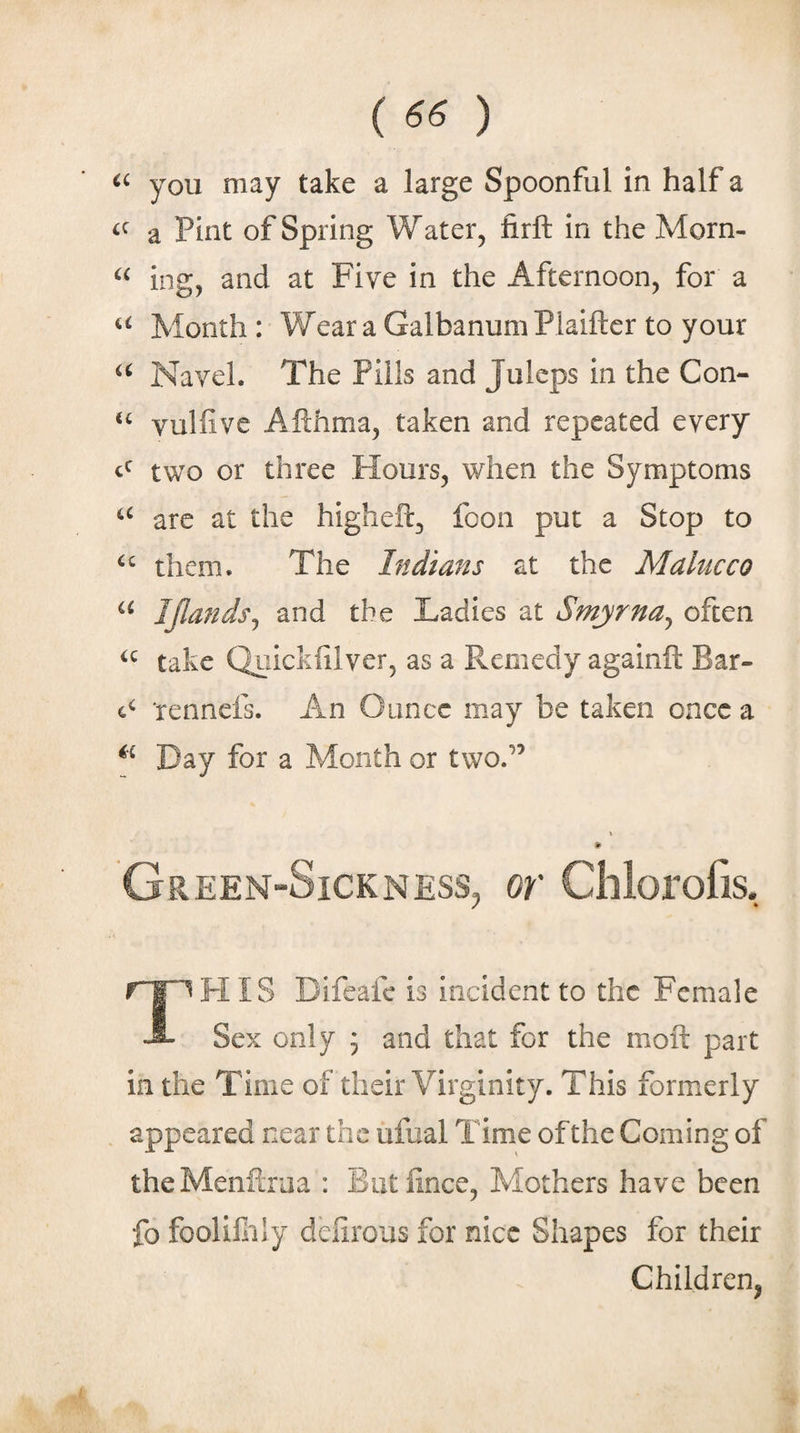 (««) you may take a large Spoonful in half a a Pint of Spring Water, firlt in the Morn- ing, and at Five in the Afternoon, for a Month : Wear a GalbanumPlaiftcr to your Navel. The Pills and Juleps in the Con- “ vulfive Afthma, taken and repeated every two or three Flours, when the Symptoms are at the higheft, foon put a Stop to them. The Indians at the Malucco IJIandsj and the Ladies at Smyrna^ often take Quickiilver, as a Remedy againft Bar- 4^ Tennefs. An Ounce may be taken once a Day for a Month or two.*^’ Green-Sickness, or Chlorofis. FI IS Difeafc is incident to the Female -i- Sex only 5 and that for the moft part in the Time of their Virginity. This formerly appeared near the ufual Time of the Coming of theMenflriia : Butfince, Mothers have been fo foolifily dciirous for nice Shapes for their Children,