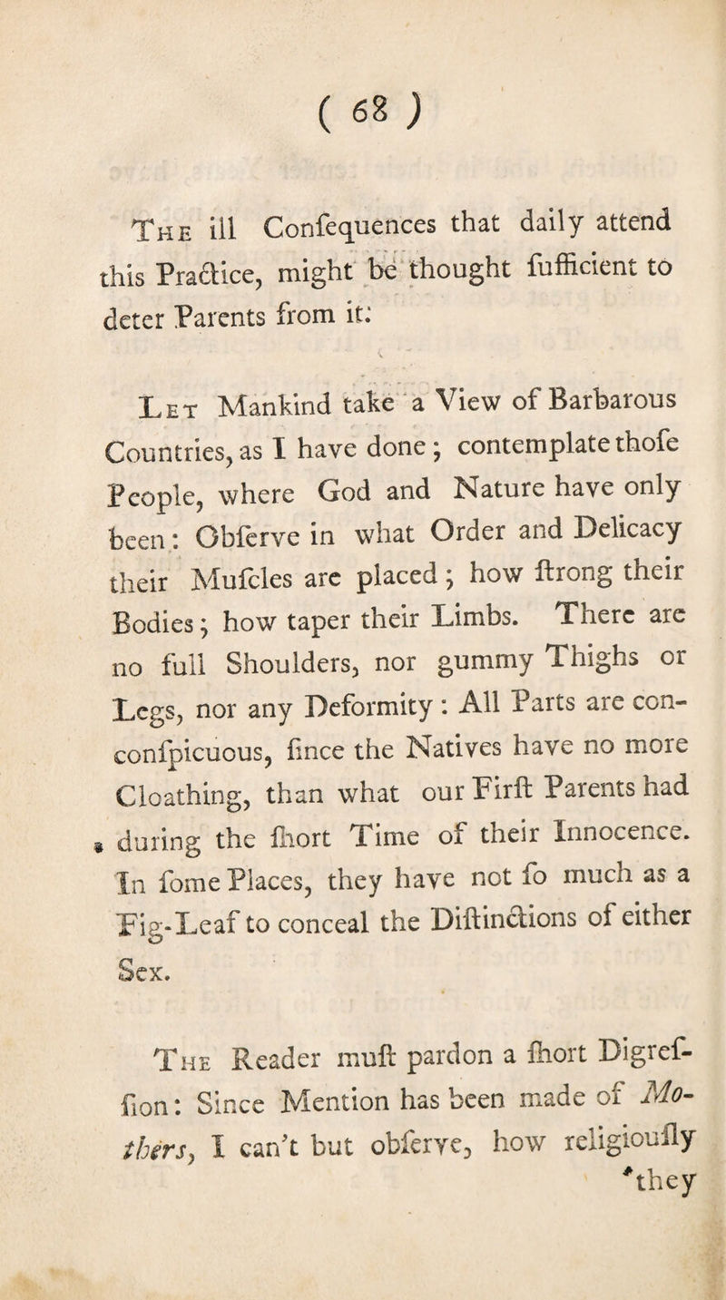 this Praaice, might* bd* thought fufficient to deter Parents from it: Let Mankind take a View of Barbarous Countries^ as I have done j contemplate thofe Pcoplcj where God and Nature have only been: Oblerve in what Order and Delicacy their Mufcles arc placed; how ftrong their Bodies; how taper their Limbs. There arc no full Shoulders, nor gummy Thighs or Legs, nor any Deformity : All Parts are con- confpicuous, fince the Natives have no more Cloathing, than what our Firft Parents had i during the lliort Time of their Innocence. In fome Places, they have not fo much as a Fig-Leaf to conceal the Diftinclions of either Sex. The Reader muft pardon a Ihort Digref- fion: Since Mention has been made of Mo- tbnsy I can't but obferye, how religioufly ^they