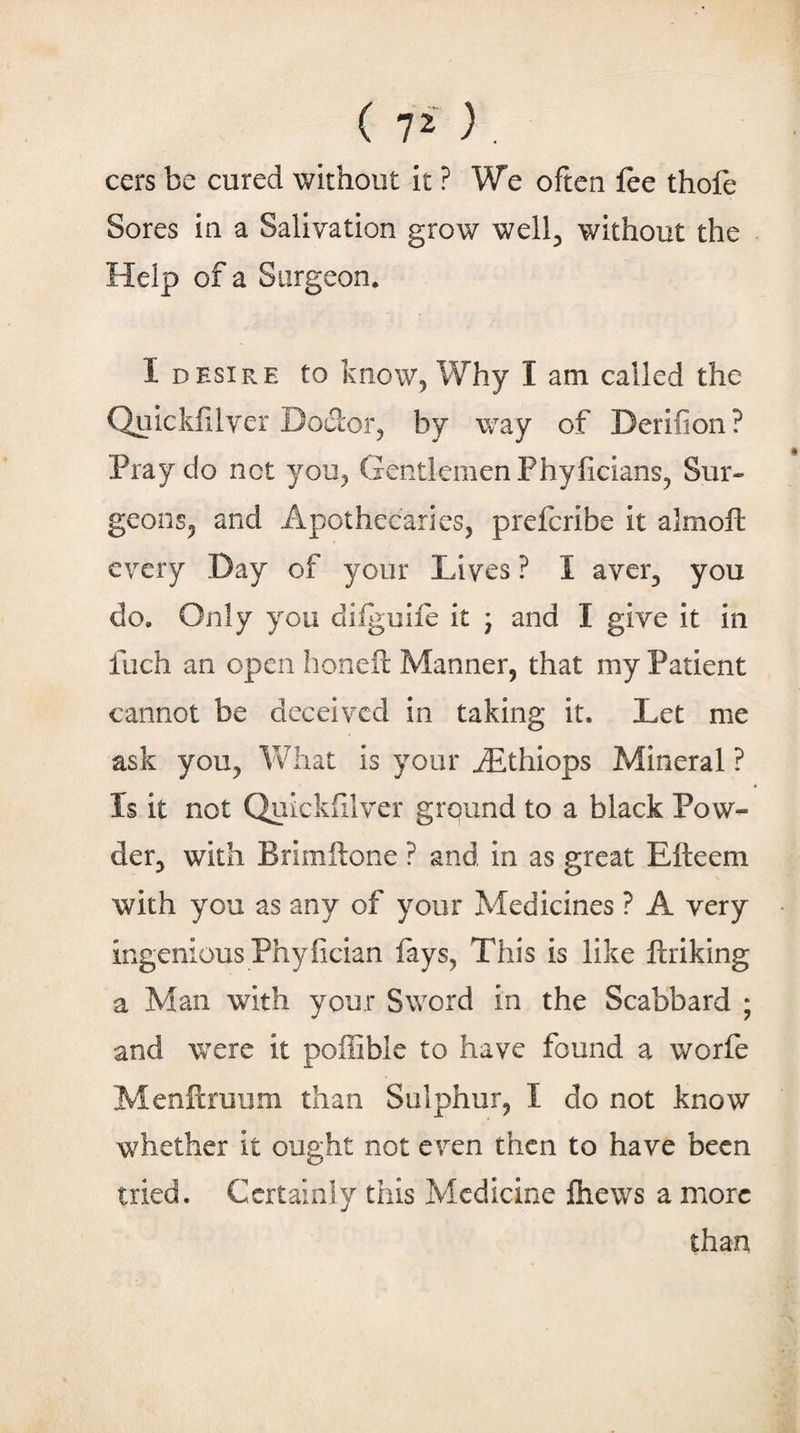 ( 7^ ) , cers be cured without it ? We often fee thofe Sores in a Salivation grow well^ without the Help of a Surgeon. I DESIRE to know. Why I am called the Quicklilver Doctor, by way of Derifion? Pray do net you, Gentlemen Phyficians, Sur¬ geons, and Apothecaries, preferibe it almofl: every Day of your Lives ? I aver, you do. Only you diiguife it ; and I give it in fuch an open honed: Manner, that my Patient cannot be deceived in taking it. Let me ask you, Vfhat is your ^thiops Mineral ? Is it not Quickiilver ground to a black Pow^ der, with Brimllone ? and in as great Efteem with you as any of your Medicines ? A very ingenious Phyfician fays, This is like ftriking a Man wdth your Sword in the Scabbard ; and were it poffible to have found a worfe Menilruum than Sulphur, I do not know whether it ought not even then to have been tried. Certainly this Medicine fhews a more than