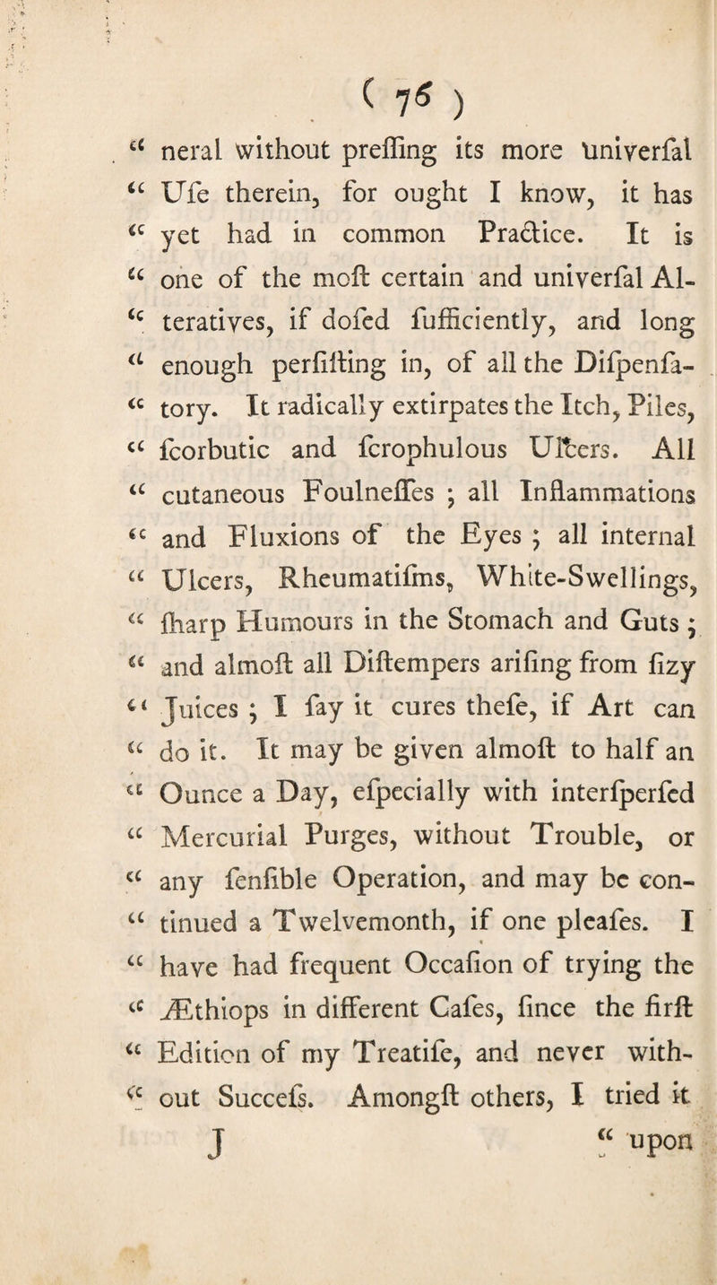 ^ 7^ ) neral without preffing its more tiniverfal Ufe thereiuj for ought I know, it has yet had in common Pradice. It is one of the moll certain and univerfal Al- teratiyes, if dofcd fufficiently, and long enough perfilting in, of all the Difpenfa- tory. It radically extirpates the Itch, Piles, fcorbutic and fcrophulous UR:ers. All cutaneous Foulneffes ; all Inflammations and Fluxions of the Eyes ; all internal Ulcers, Rheumatifms, White-Swellings, ftiarp Humours in the Stomach and Guts ; and almoft all Diftempers arifing from fizy Juices ; I fay it cures thefe, if Art can do it. It may be given almoft to half an Ounce a Day, efpecially with interlperfed Mercurial Purges, without Trouble, or any fenflble Operation, and may be con- tinned a Twelvemonth, if one plcafes. I f have had frequent Occafion of trying the ^thiops in different Cafes, fince the firft Edition of my Treatife, and never with- out Succefs. Amongft others, I tried it J upon