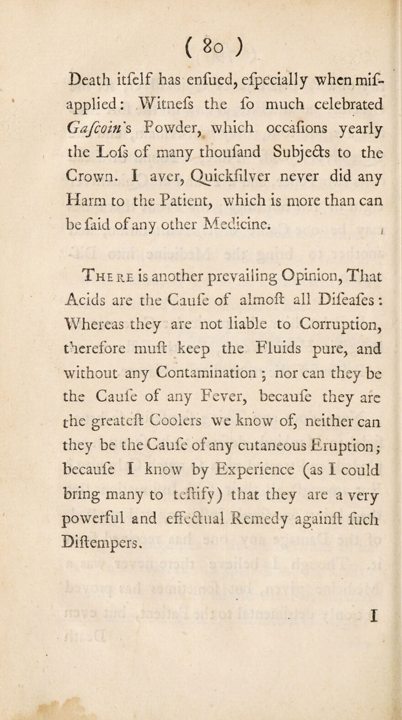 Death itfelf has enfued^ efpeclally whcnmif- applied: Witiiefs the fo much celebrated Gafcoins Powder, which occalions yearly the Lofs of many thoufand Subjeds to the Crown. I aver, Quickfilver never did any Harm to the Patient, which is more than can be faid of any other Medicine. , The re is another prevailing Opinion, That Acids are the Caufe of almcft all Difeaies: Whereas they are not liable to Corruption, therefore muft keep the Fluids pure, and without any Contamination ; nor can they be the Caufe of any Fever, becaufe they arc the greateft Coolers we know of, neither can they be the Caufe of any cutaneous Eruption; becaufe I know by Experience (as I could bring many to tefiify) that they are a very powerful and effedual Remedy againft luch Diftempers.