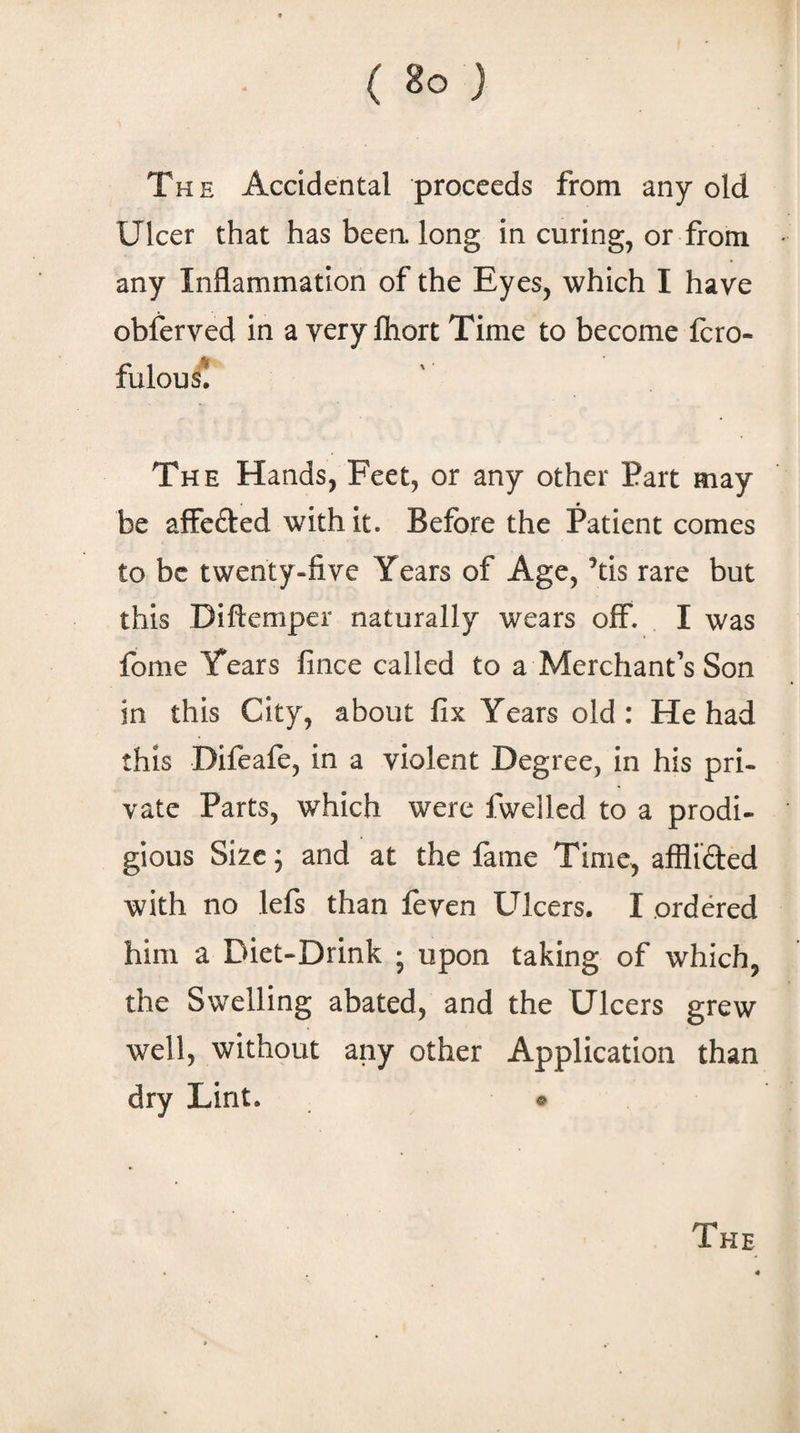 The Accidental proceeds from any old Ulcer that has beea long in curing^ or from any Inflammation of the Eyes, which I have obferved in a very Ihort Time to become fcro- fulou^ The Hands, Feet, or any other Part may be affefted with it. Before the Patient comes to be twenty-five Years of Age, ’tis rare but this Diftemper naturally wears off. I was fome Years fince called to a Merchant’s Son in this City, about fix Years old: He had this Difeafo, in a violent Degree, in his pri¬ vate Parts, which were fweilcd to a prodi- gious Size j and at the lame Time, afflided with no lefs than feven Ulcers. I ordered him a Diet-Drink ; upon taking of which, the Swelling abated, and the Ulcers grew well, without any other Application than dry Lint. ®