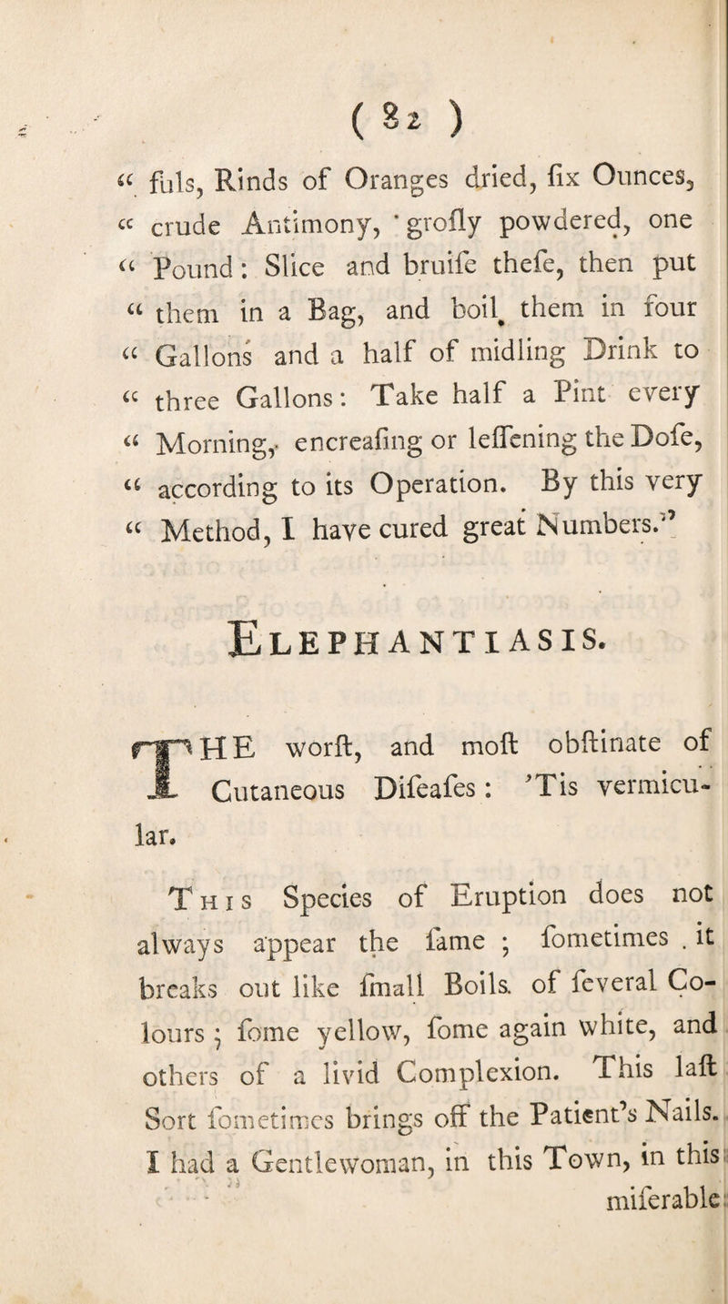 ( 8^ ) « fuls, Rinds of Oranges dried, fix Ounces, “ crude Antimony, 'grofly powdered, one “ Pound: Slice and bruife thefe, then put “ them in a Bag, and boil, them in four “ Gallons and a half of midling Drink to « three Gallons; Take half a Pint every “ Morning,- encreafing or lelTening the Dofe, “ according to its Operation. By this very “ Method, I have cured great Numbers.” Elephantiasis. The worft, and moll: obftinate of Cutaneous Difeafes: ’Tis vermicu- lar. This Species of Eruption does not always appear the fame ; fometimes . it breaks out like fmall Boils, of feveral Co¬ lours ^ fome yellow, fome again white, and others of a livid Complexion. This laft Sort fometimes brings off the Patient’s Nails. I had a GentlevVoman, in this Town, in thist miferablc!;