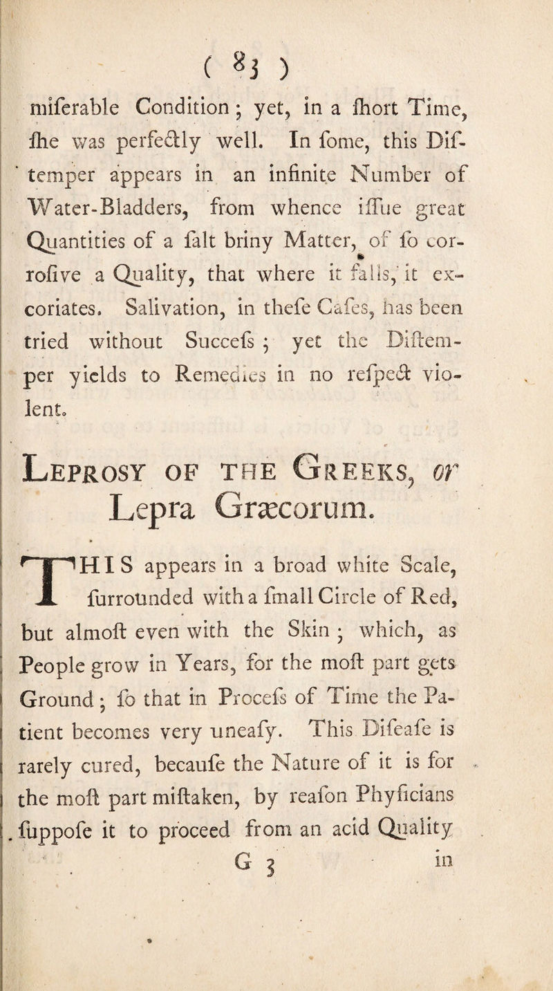 () miferable Condition; yet, in a Ihort Time, Ihe was perfedly well. In fome, this DiT I * temper appears in an infinite Number of Water-Bladders, from whence ilTue great I Quantities of a lalt briny Matter, of lb eor- rofive a Quality, that where it falls, it ex- ! coriates. Salivation, in thefe Cafes, has been tried without Succefs ; yet the Difteni- per yields to Remedies in no relpedt vio- I lento ! r Leprosy of the Greeks, or I Lepra Grtccorum. I This appears in a broad white Scale, furrotinded with a fmall Circle of Red, ■ but alnioft even with the Skin • which, as I People grow In Years, for the moft part gets I Ground; fb that in Procefs of Time the Pa¬ tient becomes very nneafy. This Difeafe is rarely cured, becaule the Nature of it is for . the moll part miftaken, by reafon Phyficians . fuppofe it to proceed from an acid Quality ' '' C G ?
