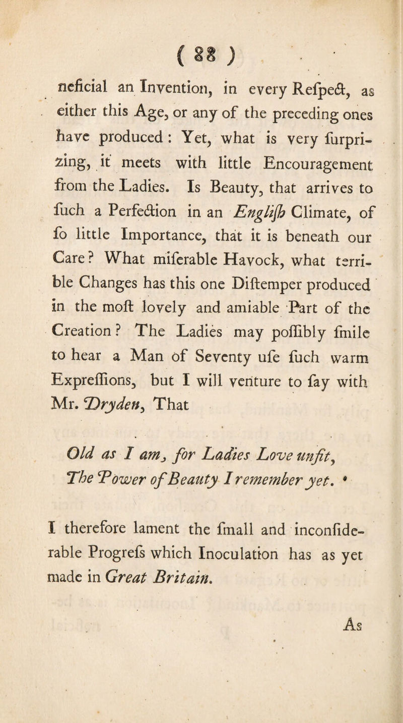 (U ) ncficial an Invention, in every RefpecS:, as either this Age, or any of the preceding ones have produced : Yet, what is very furpri- i^eets with little Encouragement from the Ladies. Is Beauty, that arrives to fuch a Perfedion in an Englijh Climate, of fo little Importance, that it is beneath our Care ? What mifcrable Havock, what terri¬ ble Changes has this one Diftemper produced in the moft lovely and amiable Part of the Creation ? The Ladies may poffibly fmilc to hear a Man of Seventy ufe fuch warm Expreffions, but I will venture to fay with Mr. Dryden^ That Old as I anij for Ladies Love unfits The Tower of Beauty 1 remember yet, * I therefore lament the fmall and inconfide- Table Progrefs which Inoculation has as yet made in Great Britain, As