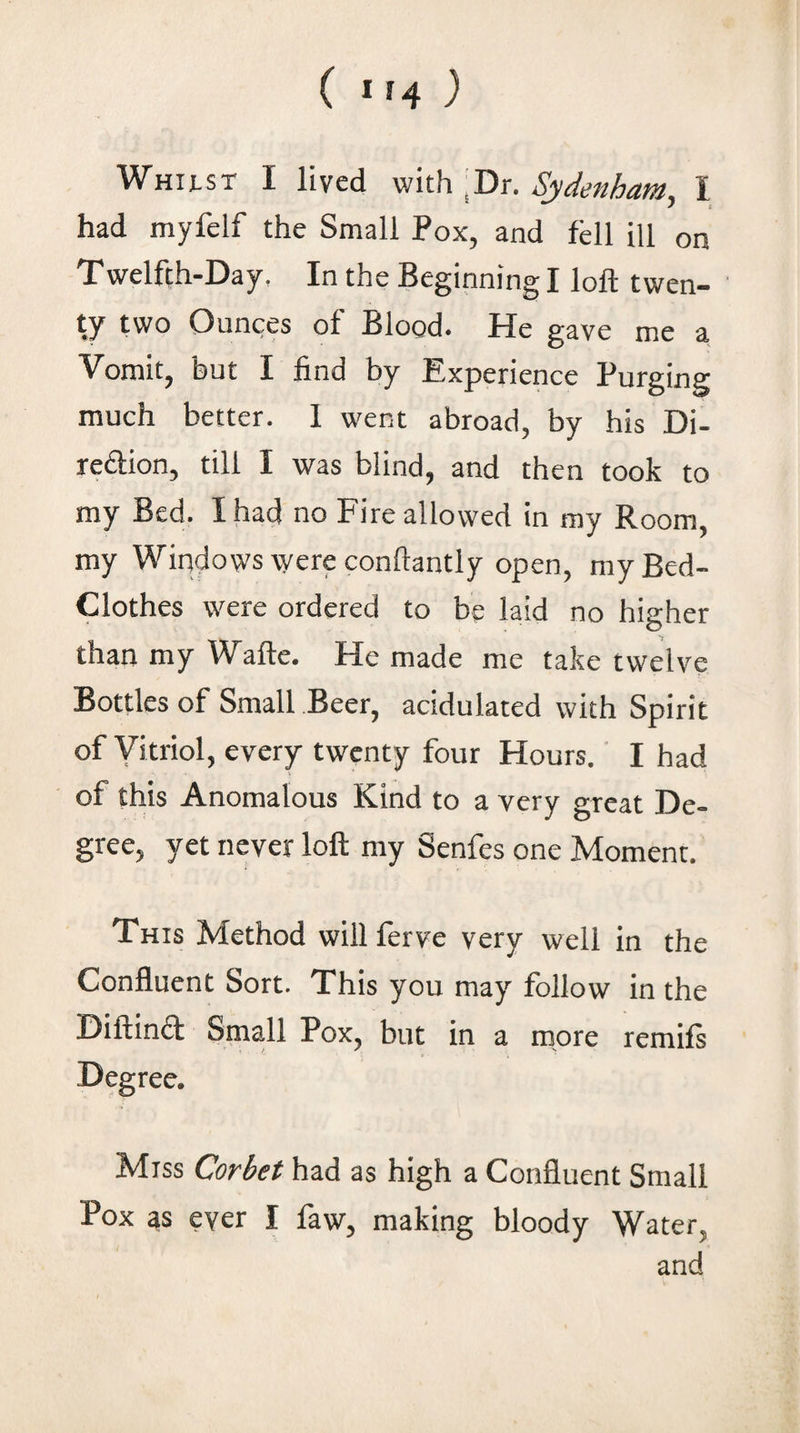 Whust I lived with jDr. Sydenham, I had myfelf the Small Pox, and fell ill on Twelfth-Day. In the Beginning I loft t wen- ' ty two Ounces of Blood. He gave me a Vomit, but I find by Experience Purging much better. I went abroad, by his Di- rediion, till I was blind, and then took to my Bed. I had no Fire allowed in my Room, my Windows were conftantly open, my Bed- Clothes were ordered to be laid no higher than my Wafte. He made me take twelve Bottles of Small Beer, acidulated with Spirit of Vitriol, every twenty four Hours.' I had of this Anomalous Kind to a very great De¬ gree, yet never loft my Senfes one Moment. This Method willferve very well in the Confluent Sort. This you may follow in the Diftind Small Pox, but in a more remifs Degree. Miss Corbet had as high a Confluent Small Pox as ever I faw, making bloody Water, and