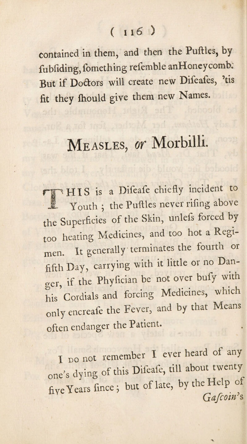 contained in them, and then the Puftles, by fubfidingjfomething refemble anHoncycomb; But if Doftors will create new Difeafes, ’tis fit they ftiould give them new Names. Measles, or Morbilli. rr^HIS is a Difeafe chiefly incident to 1 Youth ; the Puftles never rifing above the Superficies of the Skin, unlefs forced by too heating Medicines, and too hot a Regi¬ men. It generally terminates the fourth or fifth Day, carrying with it little or no Dan¬ ger if the Phyfician be not over bufy with his’cordials and forcing Medicines, which only encreafe the Fever, and by that Means often endanger the Patient. I DO not remember I ever heard of any one’s dying of ti&gt;i^ Oifcafe, till about twenty fiyeYcarsfince, but oflate, by the Help of Ga/com s