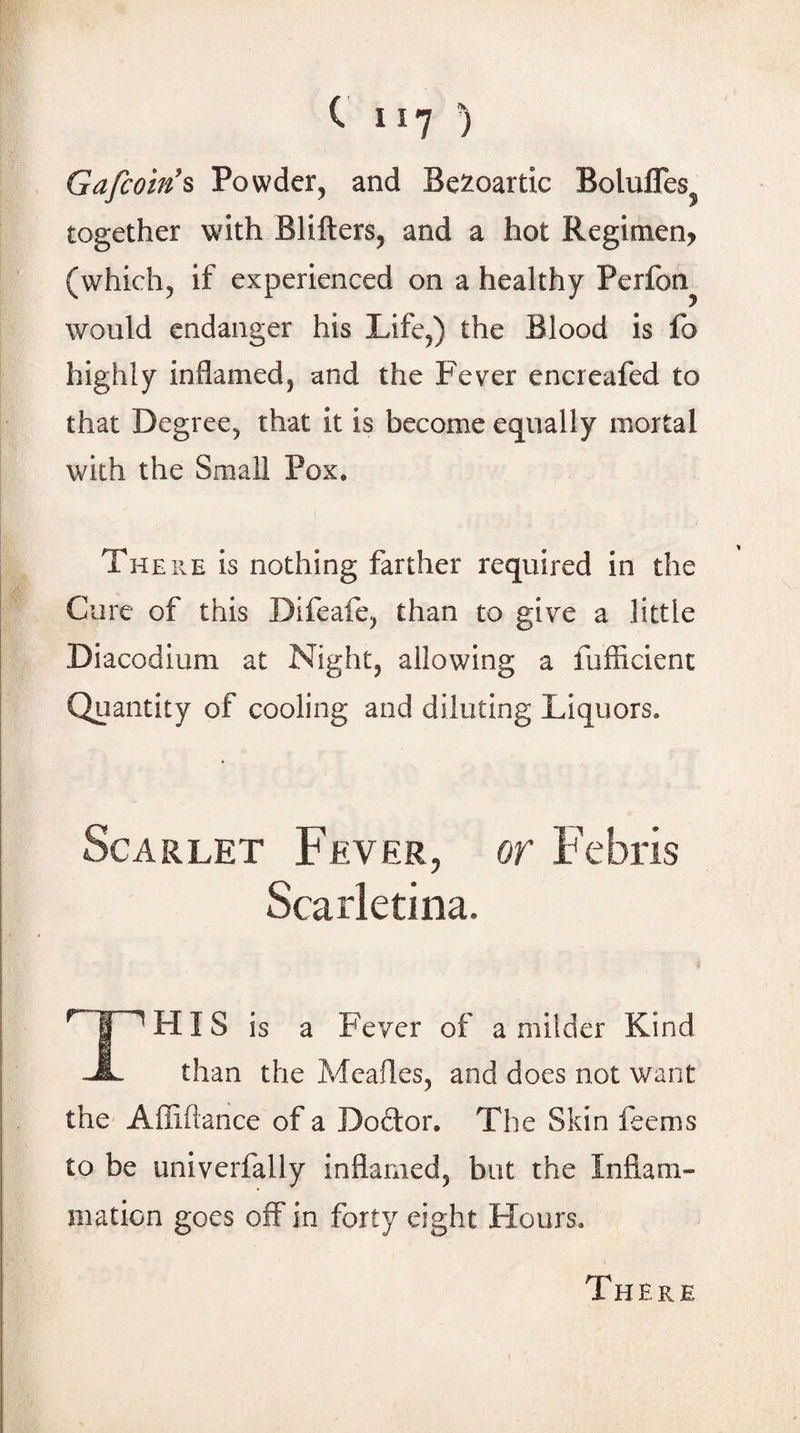 Gafcoin's Powder, and Be^^oartic Bolufles^ together with Blifters, and a hot Regimen, (which, if experienced on a healthy Perfbn^ would endanger his Life,) the Blood is fo highly inflamed, and the Fever encreafed to that Degree, that it is become equally mortal with the Small Pox. There is nothing farther required in the Cure of this Difeafe, than to give a little Diacodium at Night, allowing a fufficient Quantity of cooling and diluting Liquors. Scarlet Fever, or Febris Scarletina. TH IS is a Fever of a milder Kind than the Meafles, and does not want the Affiflance of a Doftor. The Skin feems to be univerfally inflamed, but the Inflam¬ mation goes off in forty eight Hours. There