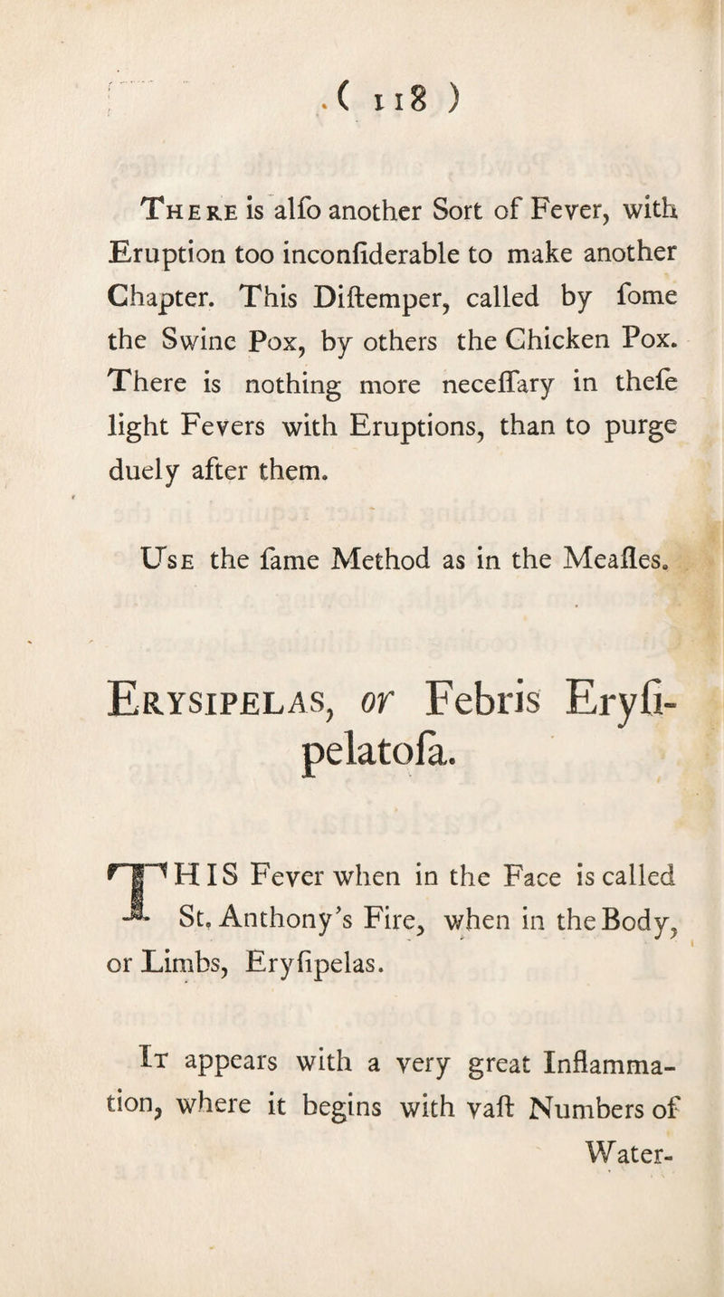 There is alfo another Sort of Fever, with Eruption too inconfiderable to make another Chapter. This Diftemper, called by fome the Swine Pox, by others the Chicken Pox. There is nothing more neceflary in theft light Fevers with Eruptions, than to purge duely after them. Use the fame Method as in the Meafles. Erysipelas, or Febris Eryfi- pelatofa. “^HIS Fever when in the Face is called St, Anthony's Fire, when in the Body, or Limbs, Eryfipelas. It appears with a very great Inflamma¬ tion, where it begins with vaft Numbers of Water-