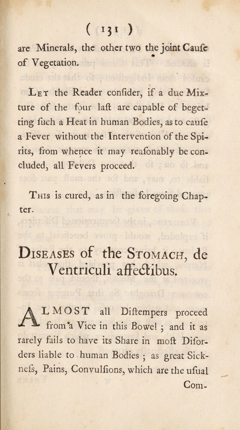 ( ) are Minerals, the other two the joint Caufe of Vegetation, Let the Reader confider^ if a due Mix¬ ture of the four laft are capable of beget- ting liich a Heat in human Bodies, as to caufe a Fever without the Intervention of the Spi¬ rits, from whence it may reaibnably be con¬ cluded, all Fevers proceed. This Is cured, as In the foregoing Chap¬ ter. Diseases of the Stomach, de Ventriculi afFedibus. Jk L M O S T all DIftempers proceed J. from*a Vice in this Bowel ; and it as rarely fails to have its Share in moft Difor- ders liable to . human Bodies ; as great Sick- nefi, Pains, Conyulfions, which are the ufual Com-