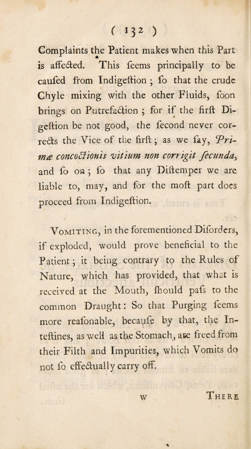 ( *3^ ) Complaints the Patient makes when this Part is afFeded. This feems principally to be caufed from Indigettion ; fo that the crude Chyle mixing with the other Fluids, foon brings on Putrefaclicn ; for if the firft Di- geftion be not good, the fecond never cor- redbs the Vice of the firft *, as we fay, Pri- m£ concooHonis vitium non corrigit fecunda^ and fo oa ; fo that any Diftemper we are liable to, may, and for the moft part docs proceed from Indigeftion, Vomiting, in the forementioned Diforders, if exploded, would prove beneficial to the Patient; it being contrary to the Rules of Nature, which has provided, that what is received at the Mouth, fliould pafs to the common Draught: So that Purging feems more reafonable, becai^fe by that, the In- teftines, as well as the Stomach, ate freed from their Filth and Impurities, which Vomits do not fo effedually carry off. w There