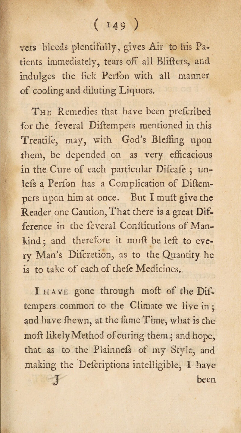 Ters bleeds plentifully, gives Air to his Pa¬ tients immediately, tears off all Bliftcrs, and indulges the fick Peribn with all manner of cooling and diluting Liquors. The Remedies that have been prefcribed for the fevcral Diftempers mentioned in this Treatife, may, with God’s Bleffing upon them, be depended on as very efficacious in the Cure of each particular Difeaffi ; un- lels a Perfon has a Complication of Diftem¬ pers upon him at once. But I muft give the Reader one Caution, That there is a great Dif¬ ference in the feverai Conftitutions of Man¬ kind ; and therefore it muft be left to eve¬ ry Man’s Difcretion, as to the Qiiantity he is to take of each of thefc Medicines. I HAVE gone through moft of the Dif¬ tempers common to the Climate we live in; and have fliewn, at the fame Time, what is the moft likely Method of curing them j and hope, that as to the Piainnefi of my Style, and making the Deferiptions intelligible, I have J been