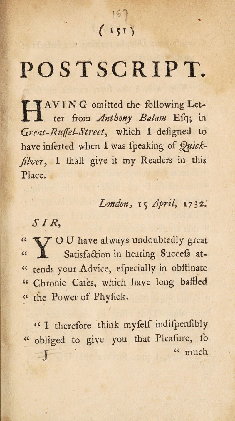 ( IJI) POSTSCRIPT. Having omitted the following Let¬ ter from Anthony Balam Efq; in Great-RuJfel-Streetj which I defigned to have inferted when 1 was fpeaking of Jilver^ I ftiall give it my Readers in this Place. Londonj 15 A^ril^ 1732; SIR, O U have always undoubtedly great Satisfaftion in hearing Succefi at- tends your Advice, efpecially in obftinatc Chronic Cafes, which have long baffled the Power of Phylick. I therefore think myfelf indifpenfibly obliged to give you that Pleafure, fo T much