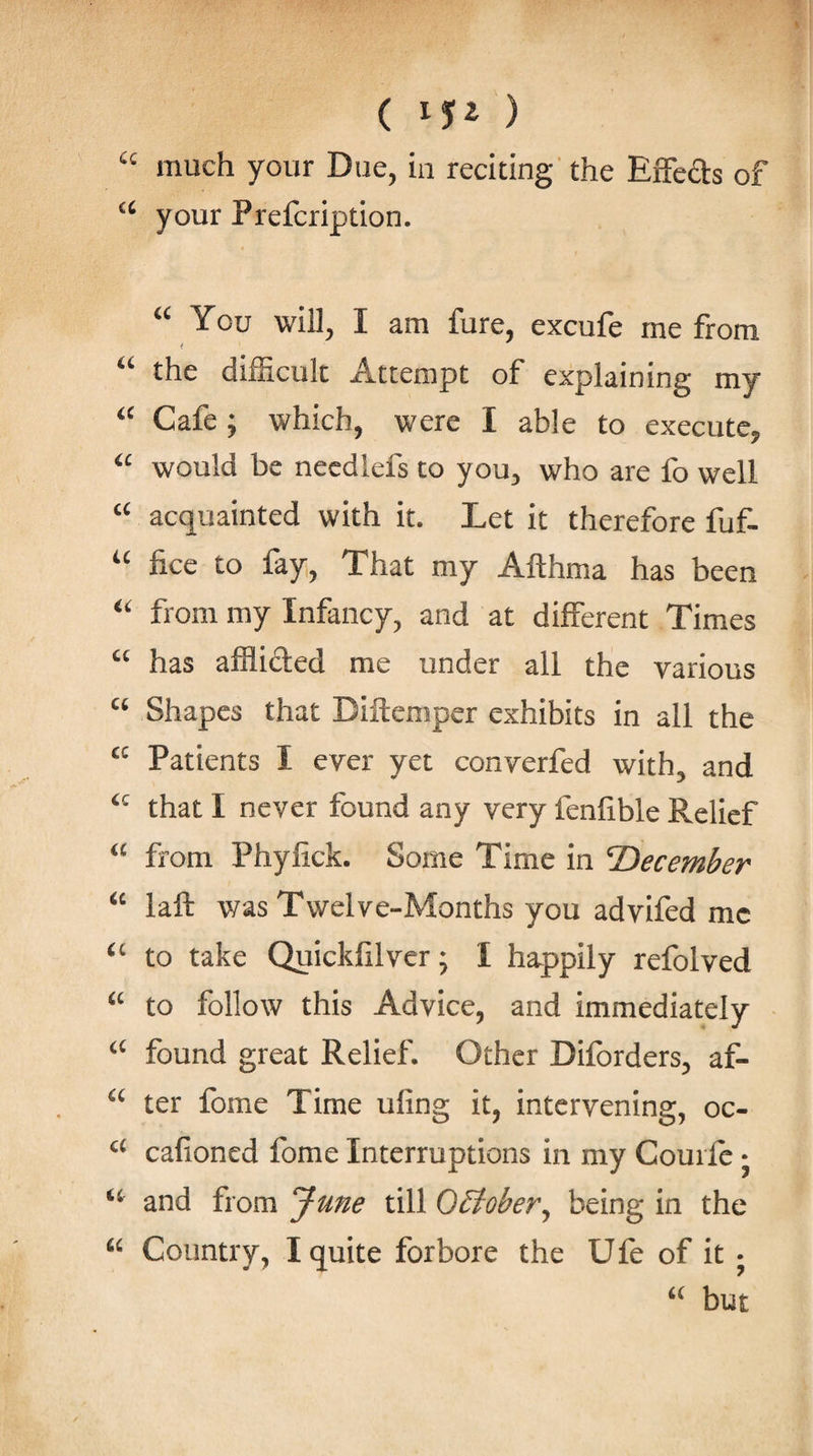 “ much your Due, in reciting’ the EfFeds of your Prefcription. You will, I am fure, excufe me from the difficult Attempt of explaining my Cafe ; which, were I able to execute, would be necdlefs to you, who are fo well acquainted with it. Let it therefore fuf- fice to fay, That my Afthma has been from my Infancy, and at different Times “ has afflided me under all the various Shapes that Diftemper exhibits in all the “ Patients I ever yet converfed with, and that I never found any very fenfible Relief from Phyfick. Some Time in T&gt;ecember laft was Twelve-Months you advifed me to take Quickfilver; I happily refolved to follow this Advice, and immediately found great Relief. Other Diforders, af- ter fome Time ufing it, intervening, oc- cafioned fome Interruptions in my Courfe j and from June till OSfober^ being in the “ Country, I quite forbore the Ufe of it • “ but