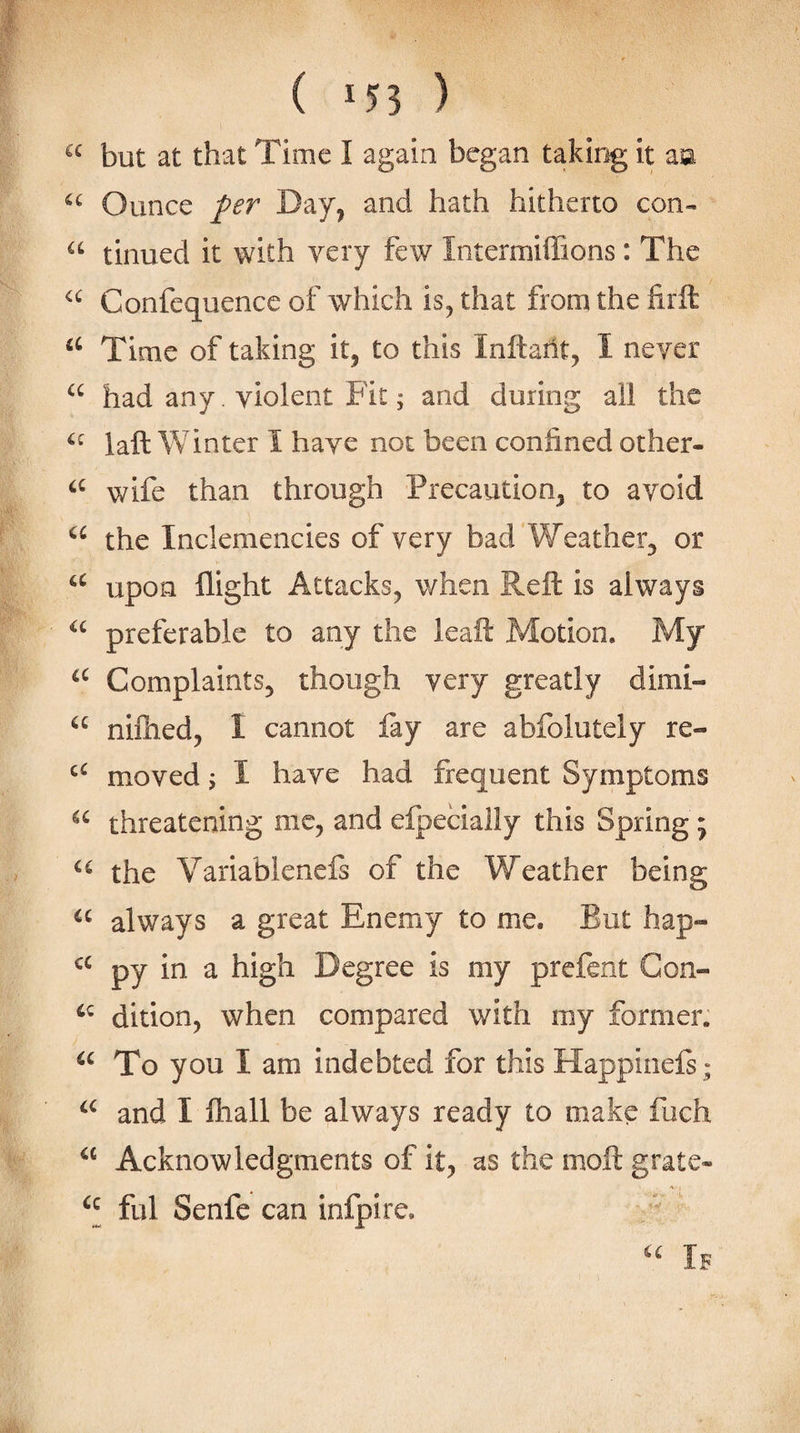 but at that Time I again began taking it aa Ounce /fr Day^ and hath hitherto con- tinned it with very few Intermiffions: The Confequence of which is, that from the firft Time of taking it, to this Inftailt, I never had any. violent Fit; and during all the laft Winter I have not been confined other- wife than through Precaution, to avoid the Inclemencies of very bad Weather, or upon flight Attacks, when Reft is always preferable to any the leaft Motion. My Complaints, though very greatly dimi- “ nilhed, I cannot fay are abfolutely re- moved 3 I have had frequent Symptoms threatening me, and efpecially this Spring; the Variabieneis of the Weather being always a great Enemy to me. But hap- py in a high Degree is my prefent Gon- dition, when compared with my former. To you I am indebted for this Happinefs; and I lhall be always ready to make fuch “ Acknowledgments of it, as the moft grate- ful Senfe can infpire. If