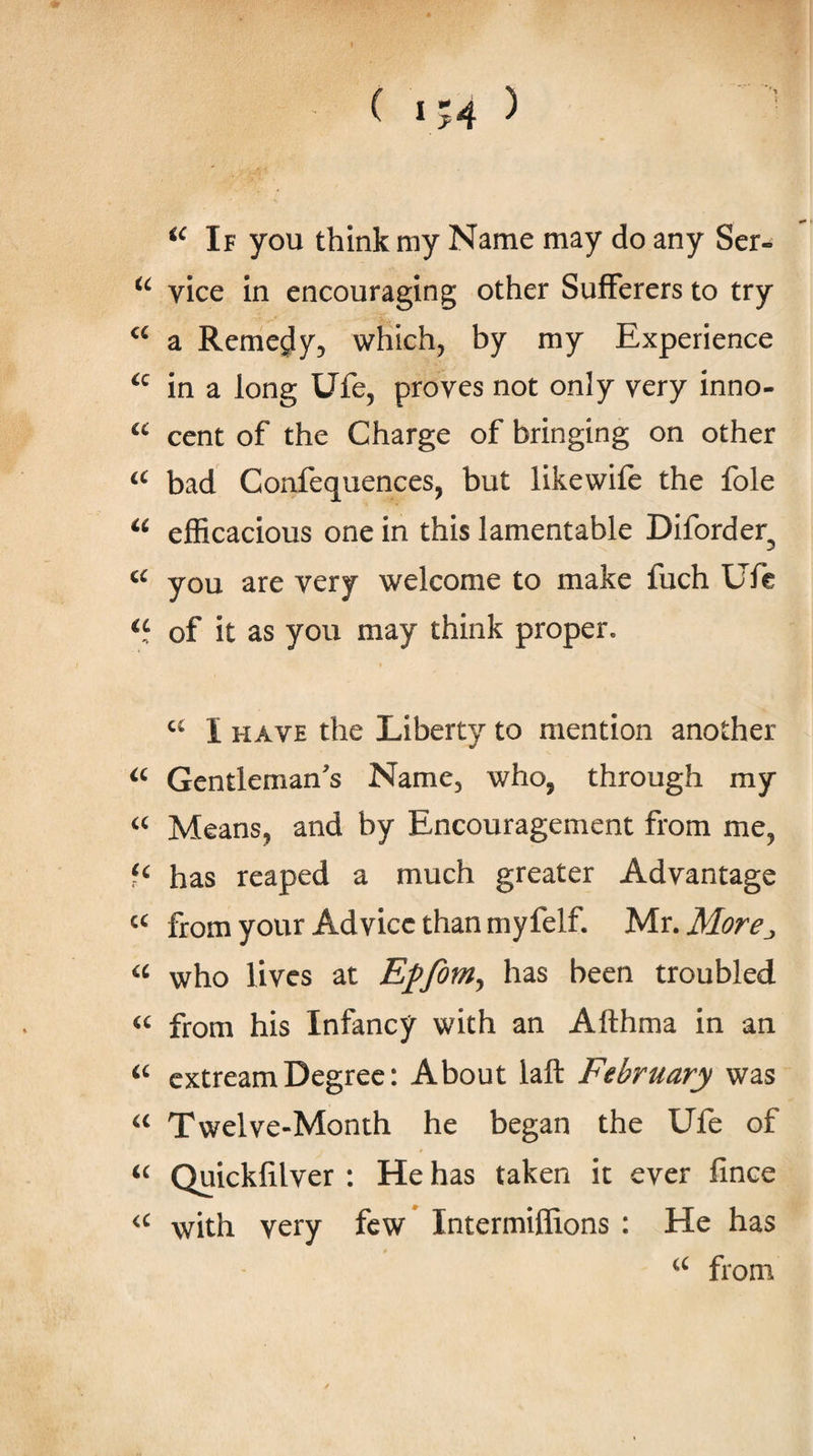 ( 154 5 If you think my Name may do any Ser- vice in encouraging other Sufferers to try a Remedy, which, by my Experience in a long Ufe, proves not only very inno- cent of the Charge of bringing on other bad Confequences, but likewife the foie efficacious one in this lamentable Diforder you are very welcome to make fuch Ufc of it as you may think proper. I HAVE the Liberty to mention another Gentleman's Name, who, through my Means, and by Encouragement from me, has reaped a much greater Advantage from your Advice than myfelf. Mr. More^ who lives at Epfom^ has been troubled from his Infancy with an Afthma in an cxtream Degree: About laft February was Twelve-Month he began the Ufe of Quicklilver : He has taken it ever fince with very few* Intermiffions : He has from