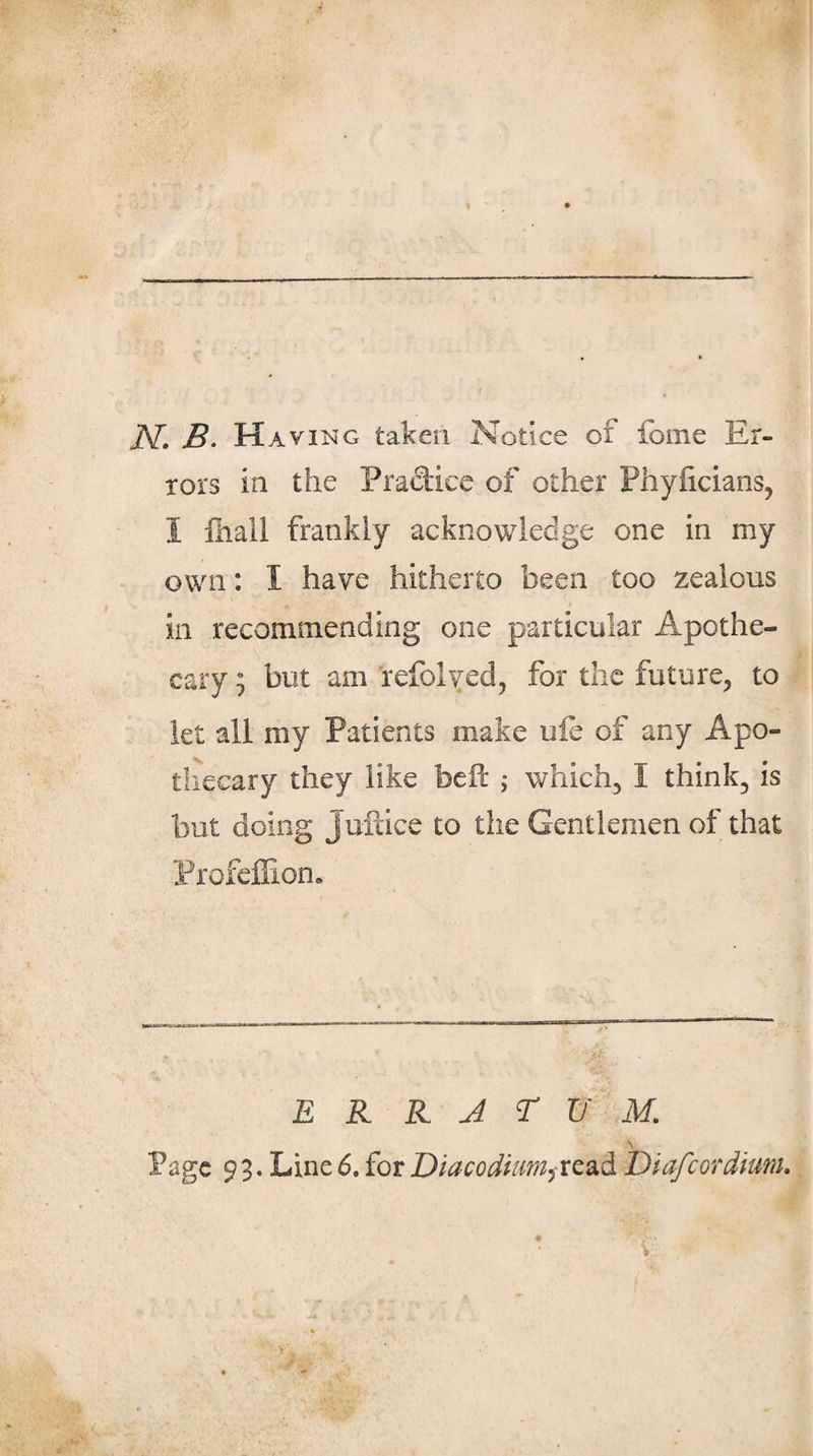 N. B. Having taken Notice of fome Er¬ rors in the Pradiec of other Phylicians, I lliali frankly acknowledge one in my own: I have hitherto been too zealous in recommending one particular Apothe¬ cary ; but am refolyed, for the future, to let all my Patients make ule of any Apo¬ thecary they like bell ,• which, I think, is but doing Jufdce to the Gentlemen of that ProfelEon, E R K A r M. &gt; Page 9 3. Line 6. for Diacodtum^xz2kd^ Diafeordium,