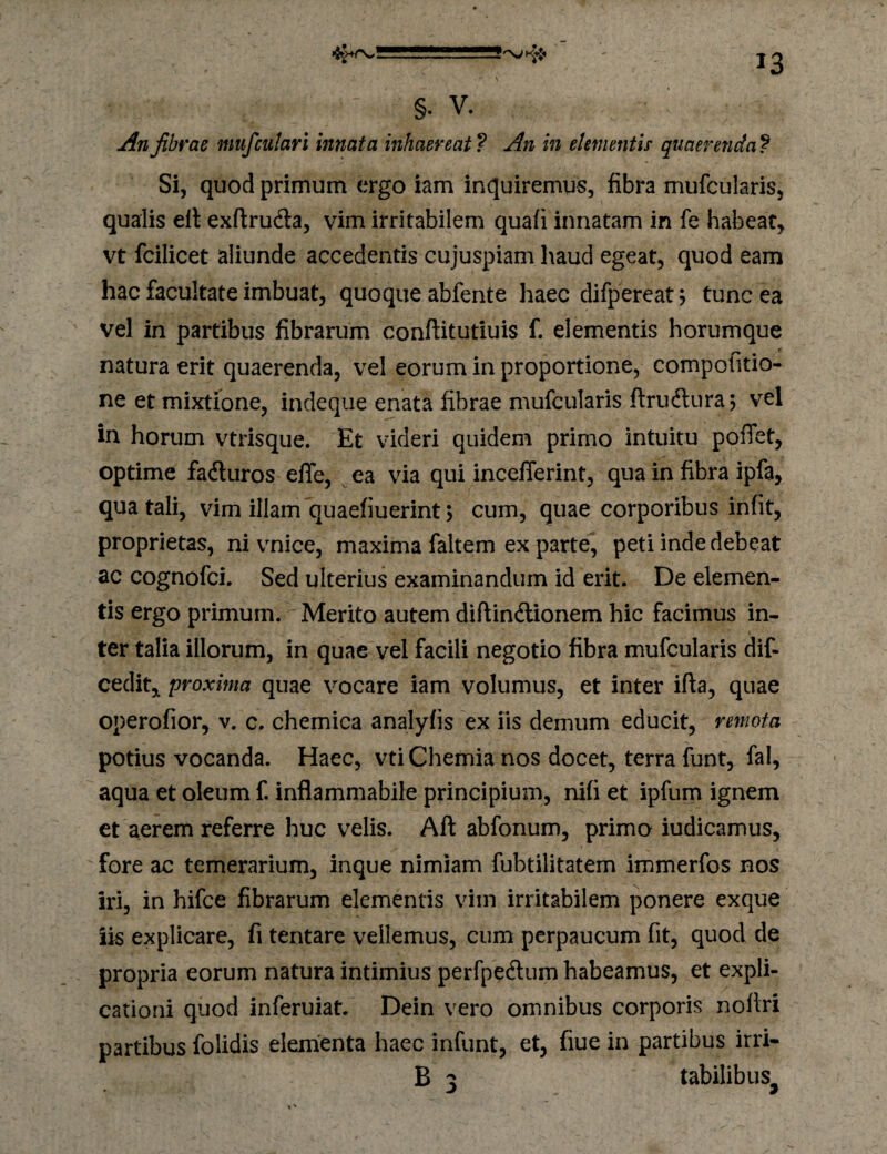 §• V. An fibrae mufculari innata inhaereat ? An in elementis quaerenda ? Si, quod primum ergo iam inquiremus, fibra mufcularis, qualis elt exftruda, vim irritabilem quafi innatam in fe habear, vt fcilicet aliunde accedentis cujuspiam haud egeat, quod eam hac facultate imbuat, quoque abfente haec difpereat^ tunc ea vel in partibus fibrarum conftitutiuis f. elementis horumque natura erit quaerenda, vel eorum in proportione, compofitio- ne et mixtione, indeque enata fibrae mufcularis ftrudura; vel in horum vtrisque. Et videri quidem primo intuitu poffet, optime faduros efle, ^ ea via qui incelTerint, qua in fibra ipfa, qua tali, vim illam quaefiuerint> cum, quae corporibus infit, proprietas, ni vnice, maxima faltem ex parte, peti inde debeat ac cognofei. Sed ulterius examinandum id erit. De elemen¬ tis ergo primum. Merito autem diftindionem hic facimus in- I ter talia illorum, in quae vel facili negotio fibra mufcularis dif- cedit,, proxima quae vocare iam volumus, et inter ifta, quae operofior, v. c. chemica analyfis ex iis demum educit, remota potius vocanda. Haec, vti Chemia nos docet, terra iunt, fal, aqua et oleum f. inflammabile principium, nifi et ipfum ignem et aerem referre huc velis. Aft abfonum, primo iudicamus, fore ac temerarium, inque nimiam fubtilitatem immerfos nos iri, in hifce fibrarum elementis vim irritabilem ponere exque iis explicare, fi tentare vellemus, cum perpaucum fit, quod de propria eorum natura intimius perfpedlum habeamus, et expli¬ cationi quod inferuiat. Dein vero omnibus corporis nofiri partibus folidis elementa haec infunt, et, fiue in partibus irri- B 3 tabilibus^