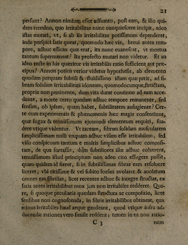 perfunt? Annon nimiuni effet adfumtu, pofl: eam, & illo qui* dem termino, quo irritabilitas nunc conquiefcere incipit, adeo iftas mutari, vt, fi ab iis irritabilitas potiffimum dependeret, inde perfpici fatis queat, quomodo hoec vis, breui antea tem¬ pore, adhuc elBcax quas erat, ita nunc euanefcat, vt mortua tantum fupermaneat ? Ita profefto mutari non videtur. Et an ideo re<fle in his quasritur vis irritabilis ratio fufficiens aut prae¬ cipua? Annon potius v^erior videtur hypothefis, ab elemento quodam perquam lubtili & fluidiffimo iftam quae petit, ad fi¬ bram folidam irritabilitati idoneam, quomodocunquejlrudam, proprie non pertinente, dum vita durat continuo ad eam acce¬ dente, a morte certo quodam adhuc tempore remanente, fed fenfim, ob ipfam, quam habet, fubtilitatem aufugiente? Cer¬ te eum experimentis & ph^nomenis hsec magis confentiunt, quos fugax & tenuiffimum ejusmodi elementum requiri, fua- dere vtique videntur. Vt taceam, fibram folidam mufcularem (impliciffimam nulli vnquam adhuc vifam elTe irritabilem, fed vifu confpicuam tantum e multis fimplicibus adhuc compofi- tam, de qua fortaffis, diirn fubtiliores illas adhuc cohaerent, tenuiffimum iflud principium non adeo cito effugere poffit, quam quidem id fieret, fiin fubtiliffimas fibras eam refoluerc liceret, vbi citiffime & vel fubito forfan avolaret & auoiatum omnes eas fibrillas, licet recentes adhuc & integre ftrudlas, ex fatis antea irritabilibus mox jam non irritabiles redderet. Qua¬ re, fi quoque peculiaris quosdam ftrudtura ac compofitio, licet fenfibus non cognofcenda, in fibris irritabilibus obtineat, qua minus irritabiles haud aeque gaudeant, quod vtique infra ad¬ ducendas rationes vero fimile reddent j tamen in ea non ratio- C 3 nem