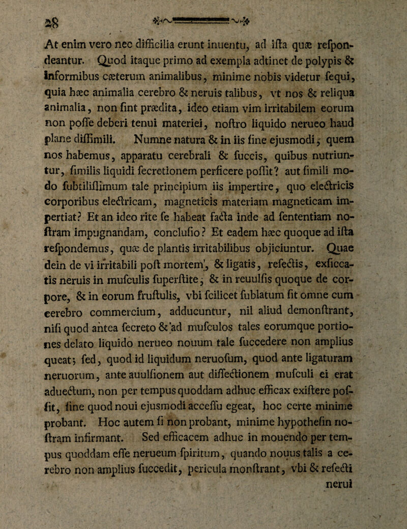 At enim vero nec difficilia erunt inuentu, aci ifla quae refpon- deantur. Quod itaque primo ad exempla adtinet de polypis & Informibus caeterum animalibus, minime nobis videtur fequi, quia haec animalia cerebro & neruis talibus, vt nos & reliqua animalia, non fint praedita, ideo etiam vim irritabilem eorum non poffe deberi tenui materiei, noftro liquido neruco haud plane diffimili. Numne natura & in iis fine ejusmodiquem nos habemus, apparatu cerebrali & fuccis, quibus nutriun¬ tur, fimilis liquidi fecre-tionem perficere poflit? aut fimili mo¬ do fubtiliflimum tale principium iis impertire, quo eledricis corporibus eledricam, magneticis materiam magneticam im¬ pertiat? Et an ideo rite fe habeat fada inde ad fententiam no- ftram impugnandam, conclufio ? Et eadem haec quoque ad illa refpondemus, quae de plantis irritabilibus objiciuntur. Qiiae dein de vi irritabili poli mortem’, & ligatis, refedis, exficca- tis neruis in mufculis fuperflite j & in reuulfis quoque de cor¬ pore, & in eorum fruftulis, vbi fciiicet fublatum fit omne cum cerebro commercium, adducuntur, nil aliud demonftrant, nifi quod antea fecreto&ad mufculos tales eorumque portio¬ nes delato liquido nerueo nouum tale fticcedere non amplius queat, fed, quod id liquidum neruofum, quod ante ligaturam nemorum, ante auulfionem aut difledionem mufculi ei erat aduedum, non per tempus quoddam adhuc efficax exiftere pof- fit, fine quodnoui ejusmodi acceflu egeat, hoc certe minime probant. Hoc autem fi non probant, minime hypothefin rio- ftram infirmant. Sed efficacem adhuc in mouendo per tem¬ pus quoddam effe nerueumfpiritum, quando nouus talis a ce¬ rebro non amplius fuccedit, pericula monftrant, vbi&refedi nerui