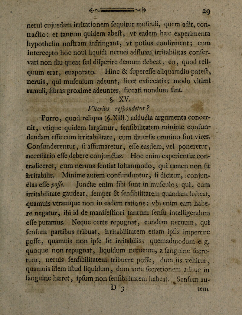 / •5»^rv' nerui cujusdam irritationem fequitur mufculi, quem adit, con- tradlio: et tantum quidem abeft, vt eadem hxc experimenta hypotheiin noftram infringant, vt potius confirment? curn intercepto hoc noui liquidi neruei adfiuxu] irritabilitas confer- vari non diu queat fed difperire demum debeat, eo, quod reli¬ quum erat, euaporato. Hinc & fupereffe aliquamdiu potefl, neruis, qui mufeulum adeunt, licet exficcatis? modo vltimi ramuli, fibras proxime adeuntes, ficcati nondum fint. . §. XV. Vlterhis refpondetnr ? 'Porro, quod reliqua (§.Xin.) addudta argumenta concer¬ nit, vtique quidem largimur, fenfibilitatem minime confun¬ dendam effe cum irritabilitate, cum diuerfe omnino fint vires. Confunderentur, fi affirmaretur, effe easdem, vel poneretur, neceffario effe debere conjundtas. Hoc enim experientii^e con¬ tradiceret, cum neruus fentiat folumraodo, qui tamen non fit irritabilis. Minime autem confunduntur, fi dicitur,; conjun¬ ctas effe poffe, Jund^ enim fibi funt in mufculo 5 qui, cum irritabilitate gaudeat, femper & fenfibiiitatem quandam liabear, quamuis vtramque non in eadem ratione; vbi enim eam habe¬ re negatur, ibi id de manifeftiori tantum fenfu inteliigendum effe putamus. Neque certe repugnat, eundem neruum, qui fenfum partibus tribuat, irritabilitatem etiam ipfis Impertire poffe, quamuis non ipfe fit irritabilis5 quemadmodum e. g. quoque non repugnat, liquidum nerueum, afanguine (ecre- tum, neruis fenfibilitatem tribuere pcffe, duin iis vehitur, quamuis idem illud liquidum, dum ante lecretionern adljuc in fanguine haeret, ipfum non fenfibilitatem habeat. Senfum au- 3 tem I