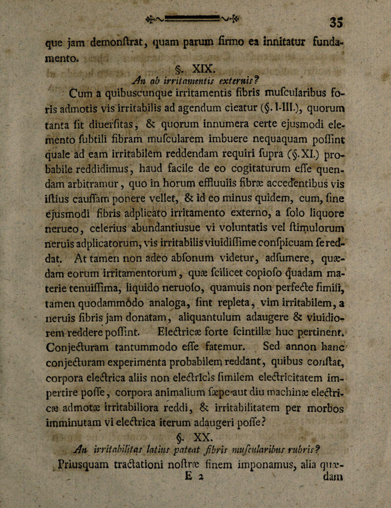 que jam demonftrat, quam parum firmo ea innitatur funda- \ mento. §. XIX. ab irritamntif externis^ Cum a quibuscunque irritamentis fibris mufcularibus fo¬ ris admotis vis irritabilis ad agendum cieatur (§. l-IIL), quorum tanta fit diuerfitas, & quorum innumera certe ejusmodi ele¬ mento fubtili fibram mufcularem imbuere nequaquam poflint quale ad eam irritabilem reddendam requiri fupra C§.XI ) pro¬ babile reddidimus , haud facile de eo cogitaturum elTe quen- dam arbitramur, quo in horum effluuiis fibrse acccdbntibus vis iftius caulTam ponere vellet, & id eo minus quidem, cum, fine ejusmodi fibris adplicato irritamento externo, a folo liquore nerueo, celerius abundantiusue vi voluntatis vel ftirnulorum neruis adplicatorum, vis irritabilis viuidiflime confpicuam fe red¬ dat. At tamen non adeo abfoniim videtur, adfumere, quse- dam eorum irritamentorum, quse fcilicet copiofo Quadam ma¬ terie tenuiffima, liquido neruofo, quamuis non perfedte fimili, tamen quodamm6do analoga, fint repleta^ vim irritabilem, a neruis fibris jam donatam , aliquantulum adaugere & viuidio- rem reddere poflint. Eledtric^ forte fcintillae huc pertinent. Conjedturam tantummodo effe fatemur. Sed annon hanc conjeduram experimenta probabilem reddant, quibus conflat, corpora eledrica aliis non eleilricis fimilem eledricitatem im¬ pertire polTe, corpora animalium fepe*aut diu machinae eledri- cae admotae irritabiliora reddi, & irritabilitatem per morbos imminutam vi eledrica iterum adaugeri polTe ? §. XX. An Irritabilitas latms pateat fibris mufcularibits rubris f Priusquam tradationi noftrae finem imponamus, alia qucc- E % dain