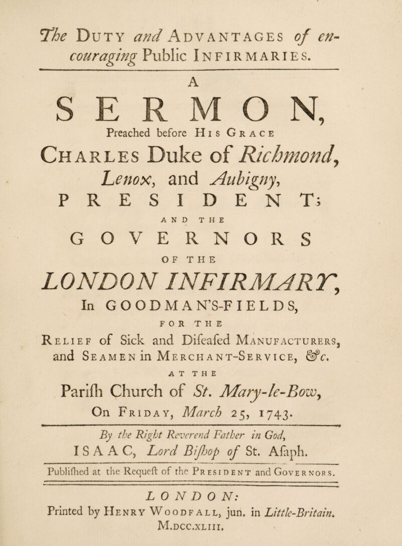 *The Duty and Advantages of en¬ couraging Public Infirmaries. SERMON, Preached before His Grace Charles Duke of Richmond, Lenox, and Aubigny, P R E S I D E N T; AND THE GOVERNORS OF THE LONDON INFIRMNRr, In GOODMA N'S-F I E L D S, FOR THE Relief of Sick and Difeafed Manufacturers, and Seamen in Merchant-Service, &*c. AT THE Parifli Church of St. Mary-le-Bowy On Friday, March 25, 1743. By the Right Reverend Father in God, I S A A C, Lord BiJJjop of St. Afaph. Publifhed at the Requeft of the President and Governors. L 0 N D 0 N: * Printed by Henry Wood fall, jun. in Little-Britain. M.dcc.xliii,