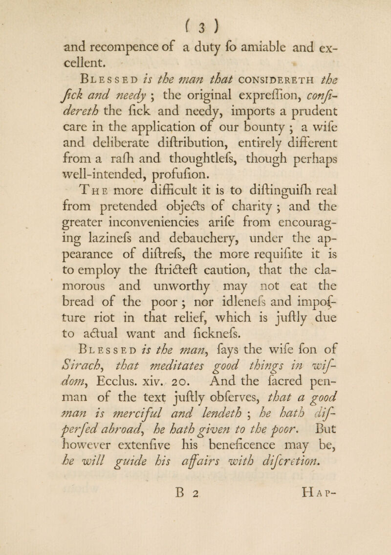 and recompence of a duty fo amiable and ex¬ cellent. Blessed is the man that considereth the Jick and needy ; the original expreffion, conji- dereth the lick and needy, imports a prudent care in the application of our bounty ; a wife and deliberate diftribution, entirely different from a rafh and thoughtlefs, though perhaps well-intended, profufion. T h e more difficult it is to diftinguifh real from pretended objedts of charity ; and the greater inconveniencies arife from encourag¬ ing lazinefs and debauchery, under the ap¬ pearance of diffrefs, the more requifite it is to employ the ftridteft caution, that the cla¬ morous and unworthy may not eat the bread of the poor ; nor idlenefs and impos¬ ture riot in that relief, which is juffly due to adtual want and ficknefs. Blessed is the man, fays the wife fon of Sirach, that meditates good things in wif- dom, Ecclus. xiv. 20. And the facred pen¬ man of the text juffly obferves, that a good man is merciful and lendeth ; he hath dif- perfed abroad\ he hath given to the poor. But however extenfive his beneficence may be, he will gutde his affairs with difcretion. B 2 Hap-