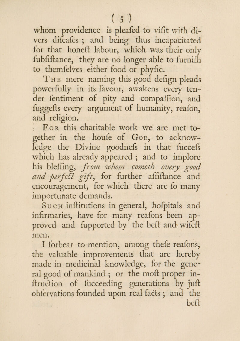 whom providence is pleafed to vifit with di¬ vers difeafes ; and being thus incapacitated for that honed: labour, which was their only fubfiftance, they are no longer able to furnifh to themfelves either food or phyfic. The mere naming this good delign pleads powerfully in its favour, awakens every ten¬ der fentiment of pity and compaftion, and fuggefts every argument of humanity, reafon, and religion. For this charitable work we are met to¬ gether in the houfe of God, to acknow¬ ledge the Divine goodnefs in that fuccefs which has already appeared ; and to implore his blefiing, from whom cometh every good and perfeSl gift, for further aftiftance and encouragement, for which there are fo many importunate demands. Such inftitutions in general, hofpitals and infirmaries, have for many reafons been ap¬ proved and fupported by the beft and wifeft men. I forbear to mention, among theie reafons, the valuable improvements that are hereby made in medicinal knowledge, for the gene¬ ral good of mankind ; or the molt proper in- ftrudtion of fucceeding generations by juft obfervations founded upon real facts; and the beft