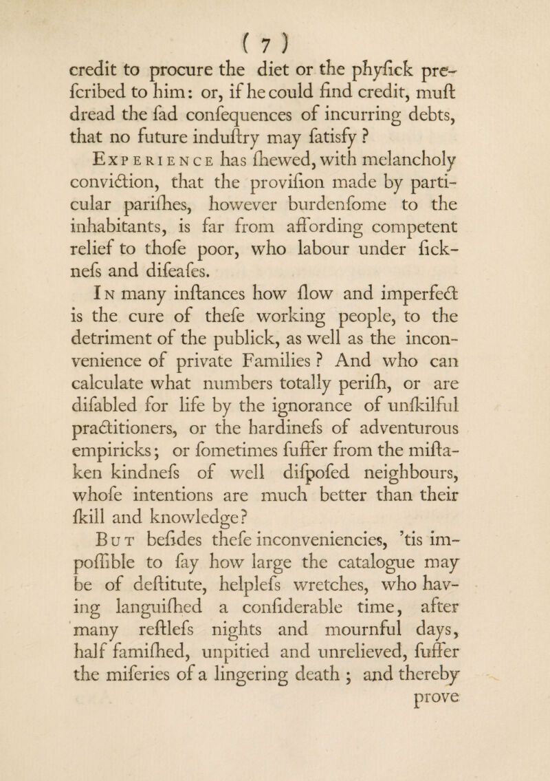 credit to procure the diet or the phyfick pre- fcribed to him: or, if he could find credit, mu ft dread the fad confequences of incurring debts, that no future induftry may fatisfy ? Experience has fhewed, with melancholy conviction, that the provifton made by parti¬ cular parifhes, however burdenfome to the inhabitants, is far from affording competent relief to thofe poor, who labour under fick- nefs and difeafes. I n many inftances how flow and imperfeCt is the cure of thefe working people, to the detriment of the publick, as well as the incon¬ venience of private Families ? And who can calculate what numbers totally perifh, or are difabled for life by the ignorance of unfkilful practitioners, or the hardinefs of adventurous empiricks; or fometimes fuffer from the mifta- ken kindnefs of well difpofed neighbours, whofe intentions are much better than their {kill and knowledge? But beftdes thefe inconveniencies, ’tis im- aoffible to fay how large the catalogue may 3e of deftitute, helplefs wretches, who hav¬ ing languifhed a confiderable time, after many reftlefs nights and mournful days, half famifhed, unpitied and unrelieved, fuffer the miferies of a lingering death ; and thereby