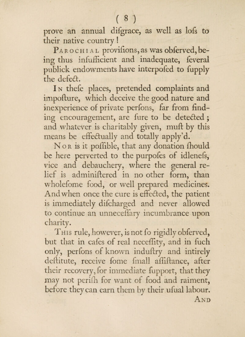 prove an annual difgrace, as well as lofs to their native country! Paeochial provifions,as was obferved,be¬ ing thus infufficient and inadequate, feveral publick endowments have interpofed to fupply the deleft. 1 n thefe places, pretended complaints and impofture, which deceive the good nature and inexperience of private perfons, far from find¬ ing encouragement, are fure to be detefted ; and whatever is charitably given, muft by this means be effeftually and totally apply’d. Nor is it pofiible, that any donation fhould be here perverted to the purpofes of idlenefs, vice and debauchery, where the general re¬ lief is administered in no other form, than wholefome food, or well prepared medicines. And when once the cure is effefted, the patient is immediately difcharged and never allowed to continue an unnecefiary incumbrance upon charity. This rule, however, is not fo rigidly obferved, but that in cafes of real necefiity, and in fuch only, perfons of known induftry and intirely deftitute, receive fome final 1 afliftance, after their recovery, for immediate fupport, that they may not perifh for want of food and raiment, before they can earn them by their ufual labour.