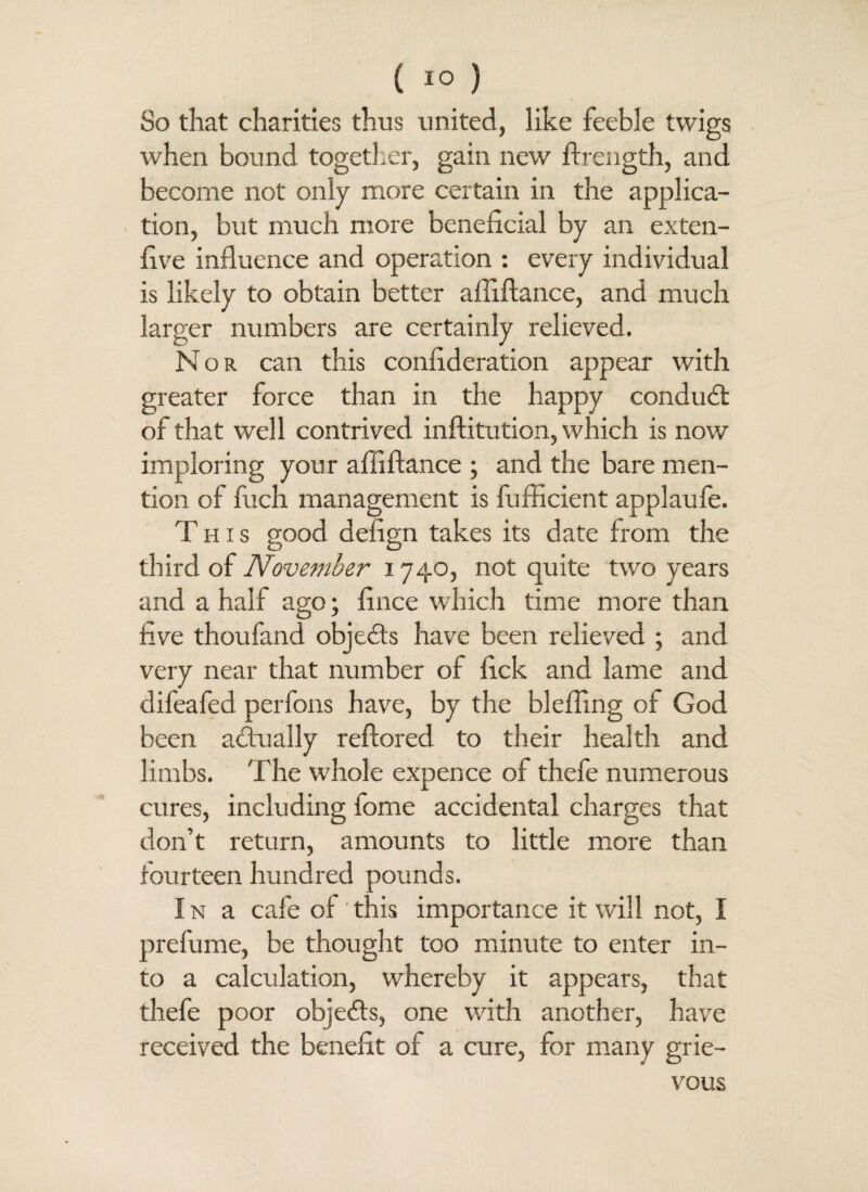 So that charities thus united, like feeble twigs when bound together, gain new ftrength, and become not only more certain in the applica¬ tion, but much more beneficial by an exten- five influence and operation : every individual is likely to obtain better affiftance, and much larger numbers are certainly relieved. Nor can this confideration appear with greater force than in the happy condubl of that well contrived inftitution, which is now imploring your affiftance ; and the bare men¬ tion of fuch management is fufficient applaufe. This good defign takes its date from the third of November 1740, not quite two years and a half ago; fince which time more than live thoufand objects have been relieved ; and very near that number of lick and lame and difeafed perfons have, by the bleffing of God been actually reftored to their health and limbs. The whole expence of thefe numerous cures, including iome accidental charges that don’t return, amounts to little more than fourteen hundred pounds. In a cafe of'this importance it will not, I prefume, be thought too minute to enter in¬ to a calculation, whereby it appears, that thefe poor objects, one with another, have received the benefit of a cure, for many grie¬ vous