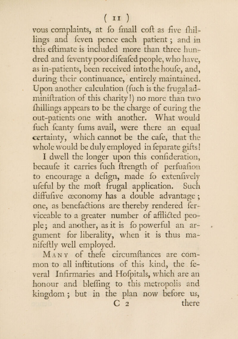 vous complaints, at fo Irnall coil; as live lTiil- lings and feven pence each patient; and in this eftimate is included more than three hun¬ dred and feven ty poor difeafed people, who have, as in-patients, been received into the houfe, and, during their continuance, entirely maintained. Upon another calculation (fuch is the frugal ad- miniftration of this charity!) no more than two {hillings appears to be the charge of curing the out-patients one with another. What would fuch fcanty fums avail, were there an equal certainty, which cannot be the cafe, that the whole would be duly employed in feparate gifts 1 I dwell the longer upon this confederation, becaufe it carries fuch ftrength of perluafion to encourage a defgn, made fo extenfvely ufeful by the moll; frugal application. Such diffufive ceconomy has a double advantage ; one, as benefactions are thereby rendered fer- viceable to a greater number of affli&ed peo¬ ple ; and another, as it is fo powerful an ar¬ gument for liberality, when it is thus ma- nifeftly well employed. M any of thefe circumftances are com¬ mon to all inftitutions of this kind, the fe- veral Infirmaries and Hofpitals, which are an honour and bleffing to this metropolis and kingdom ; but in the plan now before us, C 2 there